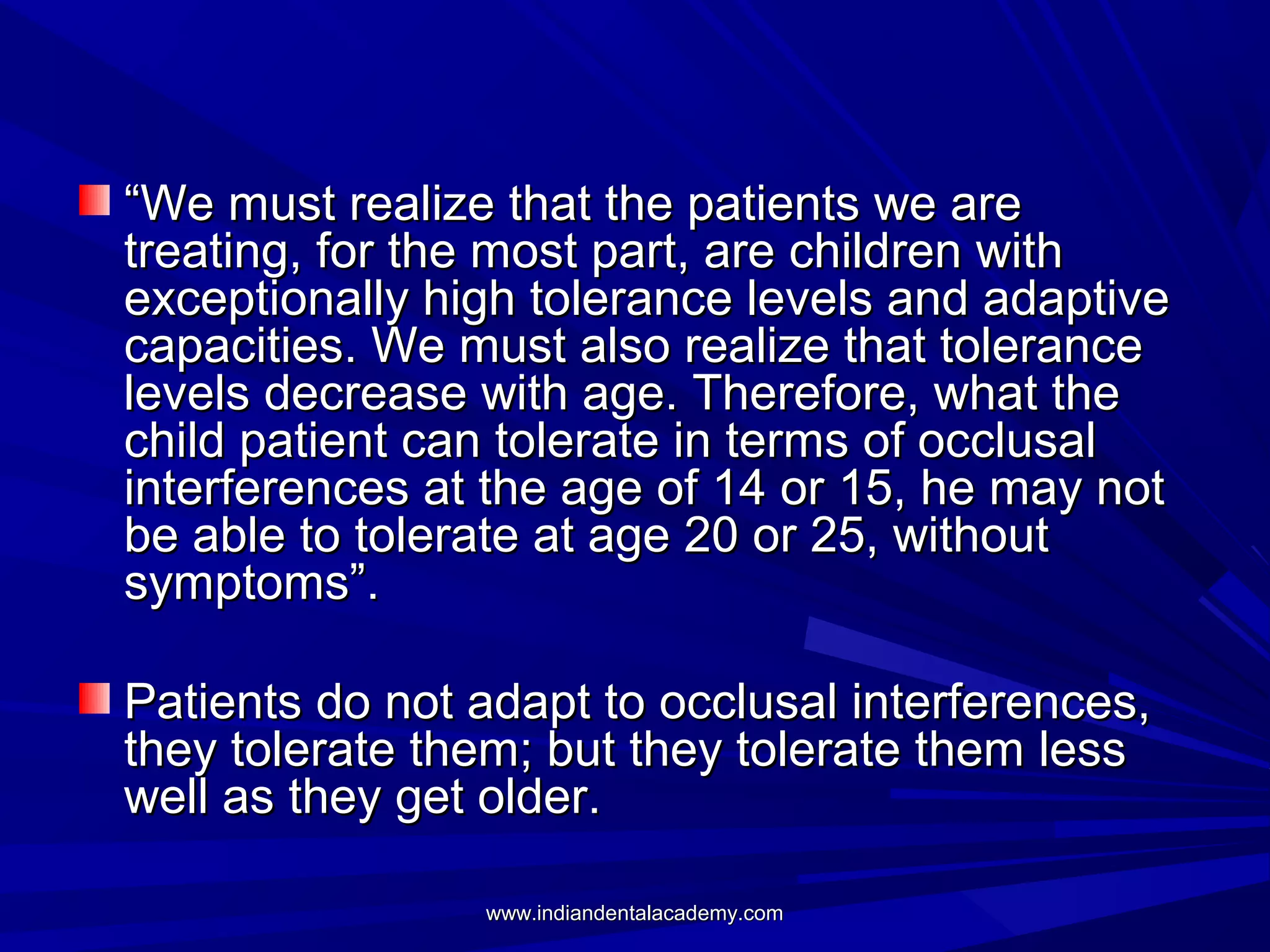 “We must realize that the patients we are
treating, for the most part, are children with
exceptionally high tolerance levels and adaptive
capacities. We must also realize that tolerance
levels decrease with age. Therefore, what the
child patient can tolerate in terms of occlusal
interferences at the age of 14 or 15, he may not
be able to tolerate at age 20 or 25, without
symptoms”.
Patients do not adapt to occlusal interferences,
they tolerate them; but they tolerate them less
well as they get older.
www.indiandentalacademy.com

 