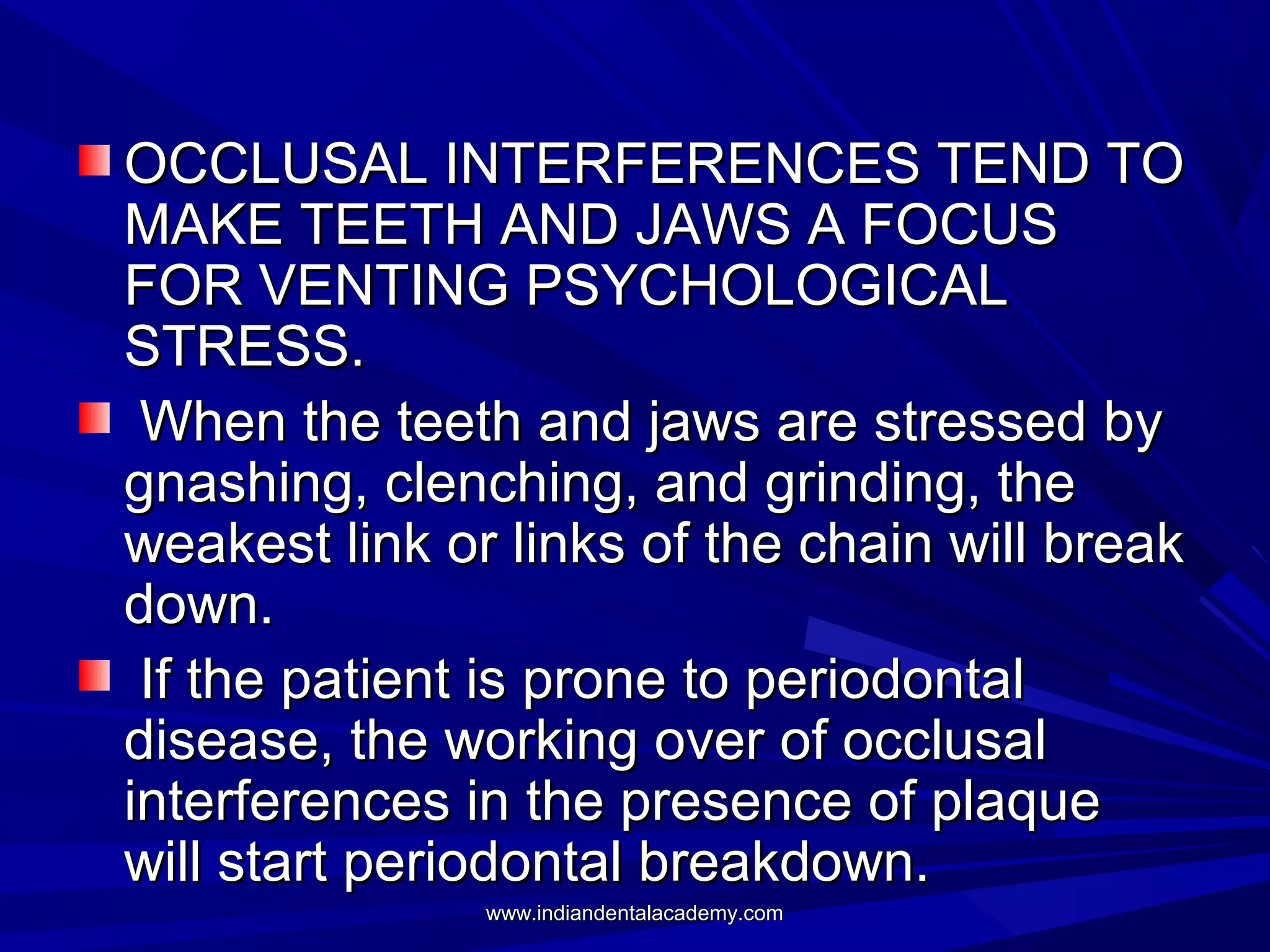 OCCLUSAL INTERFERENCES TEND TO
MAKE TEETH AND JAWS A FOCUS
FOR VENTING PSYCHOLOGICAL
STRESS.
When the teeth and jaws are stressed by
gnashing, clenching, and grinding, the
weakest link or links of the chain will break
down.
If the patient is prone to periodontal
disease, the working over of occlusal
interferences in the presence of plaque
will start periodontal breakdown.
www.indiandentalacademy.com

 