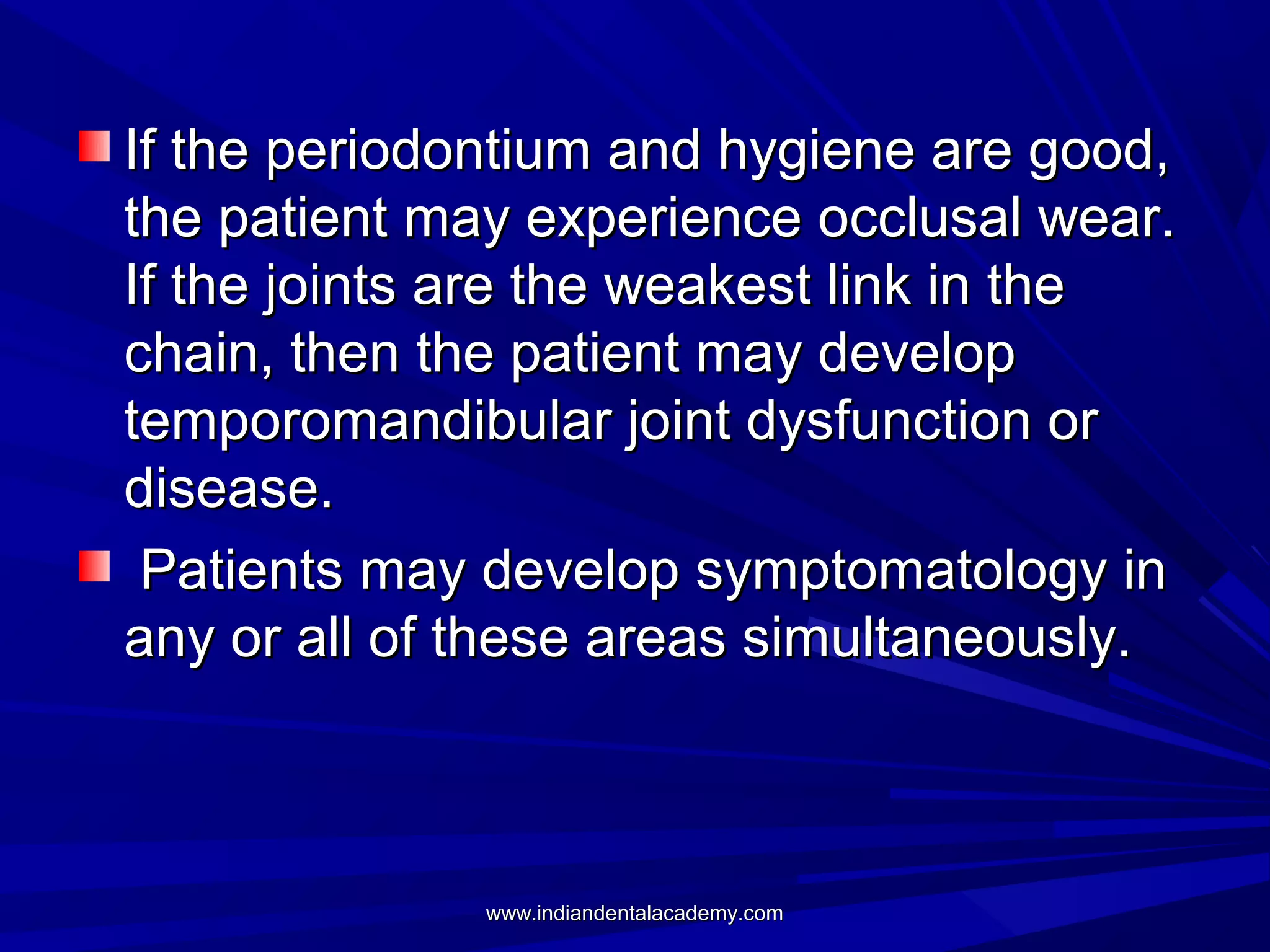 If the periodontium and hygiene are good,
the patient may experience occlusal wear.
If the joints are the weakest link in the
chain, then the patient may develop
temporomandibular joint dysfunction or
disease.
Patients may develop symptomatology in
any or all of these areas simultaneously.

www.indiandentalacademy.com

 