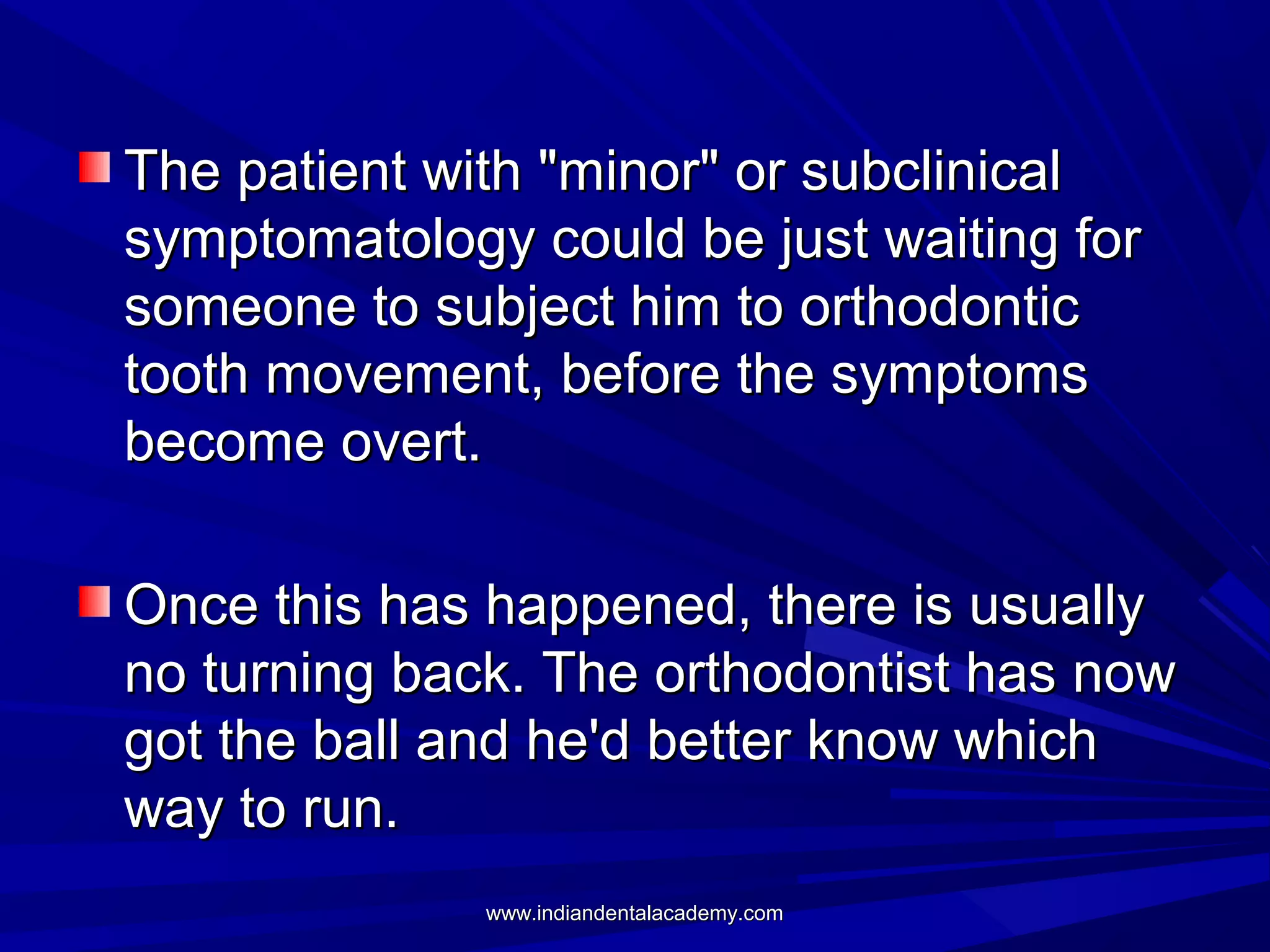 The patient with "minor" or subclinical
symptomatology could be just waiting for
someone to subject him to orthodontic
tooth movement, before the symptoms
become overt.
Once this has happened, there is usually
no turning back. The orthodontist has now
got the ball and he'd better know which
way to run.
www.indiandentalacademy.com

 