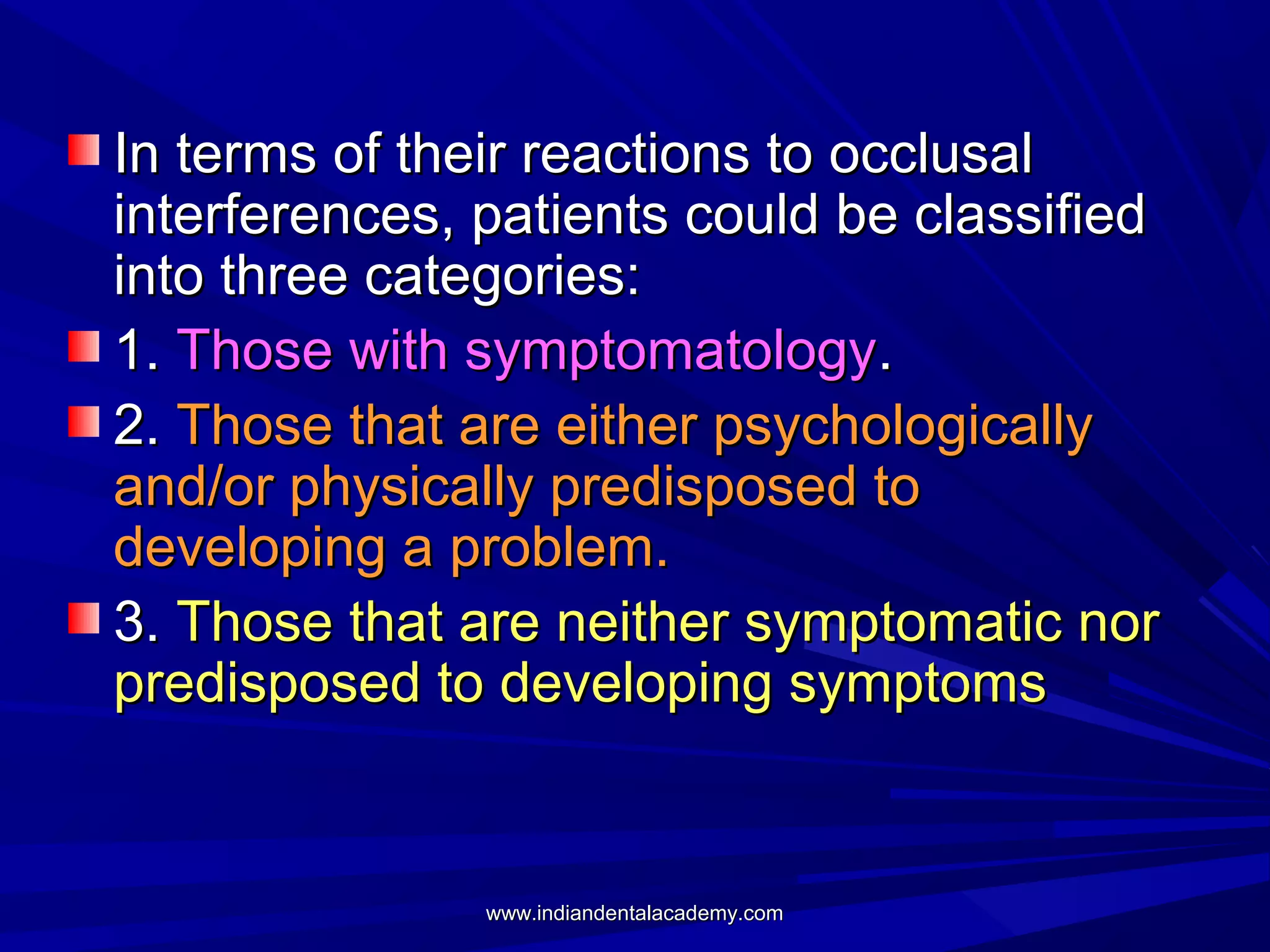 In terms of their reactions to occlusal
interferences, patients could be classified
into three categories:
1. Those with symptomatology.
2. Those that are either psychologically
and/or physically predisposed to
developing a problem.
3. Those that are neither symptomatic nor
predisposed to developing symptoms

www.indiandentalacademy.com

 