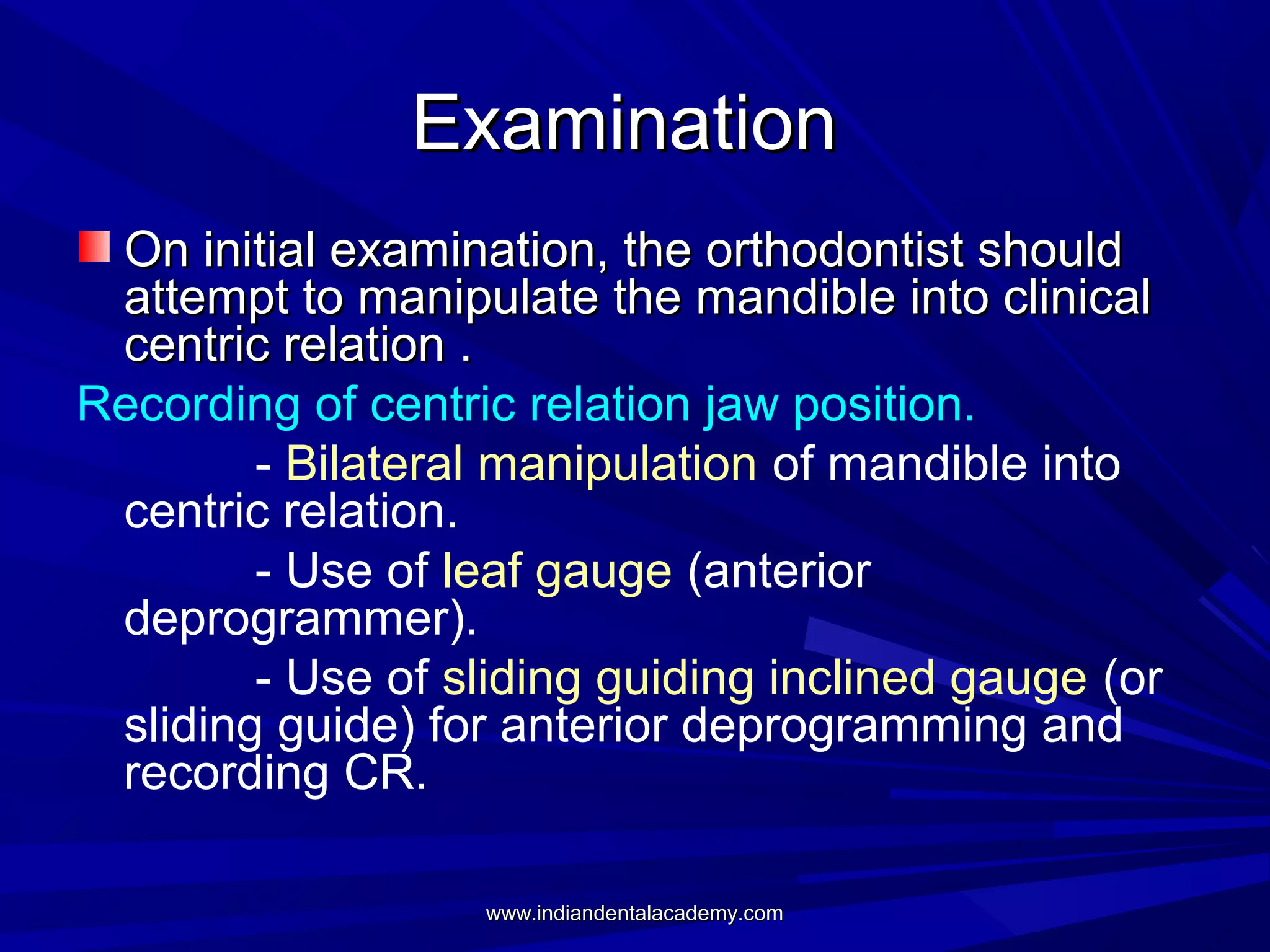 Examination
On initial examination, the orthodontist should
attempt to manipulate the mandible into clinical
centric relation .
Recording of centric relation jaw position.
- Bilateral manipulation of mandible into
centric relation.
- Use of leaf gauge (anterior
deprogrammer).
- Use of sliding guiding inclined gauge (or
sliding guide) for anterior deprogramming and
recording CR.
www.indiandentalacademy.com

 