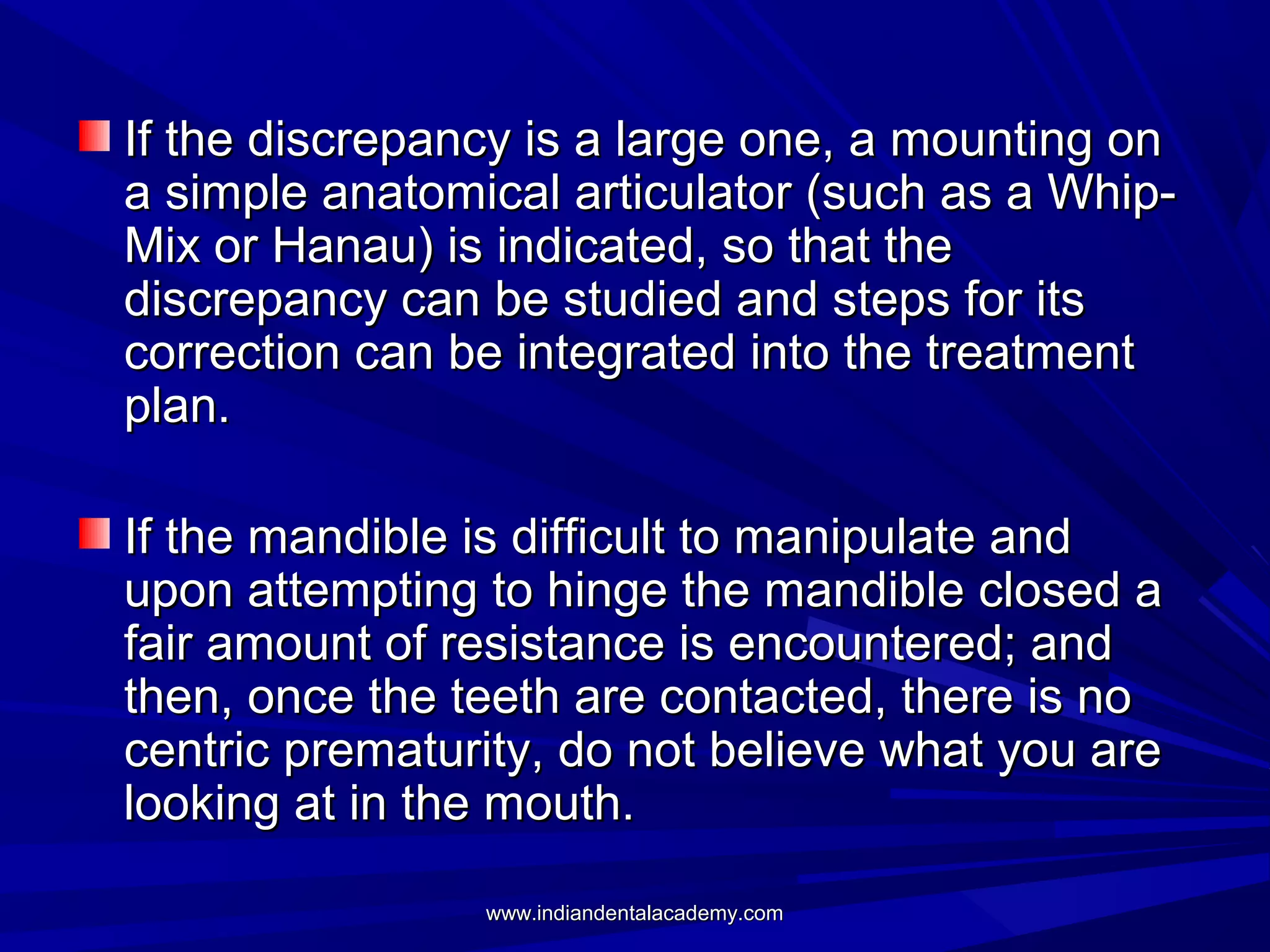 If the discrepancy is a large one, a mounting on
a simple anatomical articulator (such as a WhipMix or Hanau) is indicated, so that the
discrepancy can be studied and steps for its
correction can be integrated into the treatment
plan.
If the mandible is difficult to manipulate and
upon attempting to hinge the mandible closed a
fair amount of resistance is encountered; and
then, once the teeth are contacted, there is no
centric prematurity, do not believe what you are
looking at in the mouth.
www.indiandentalacademy.com

 