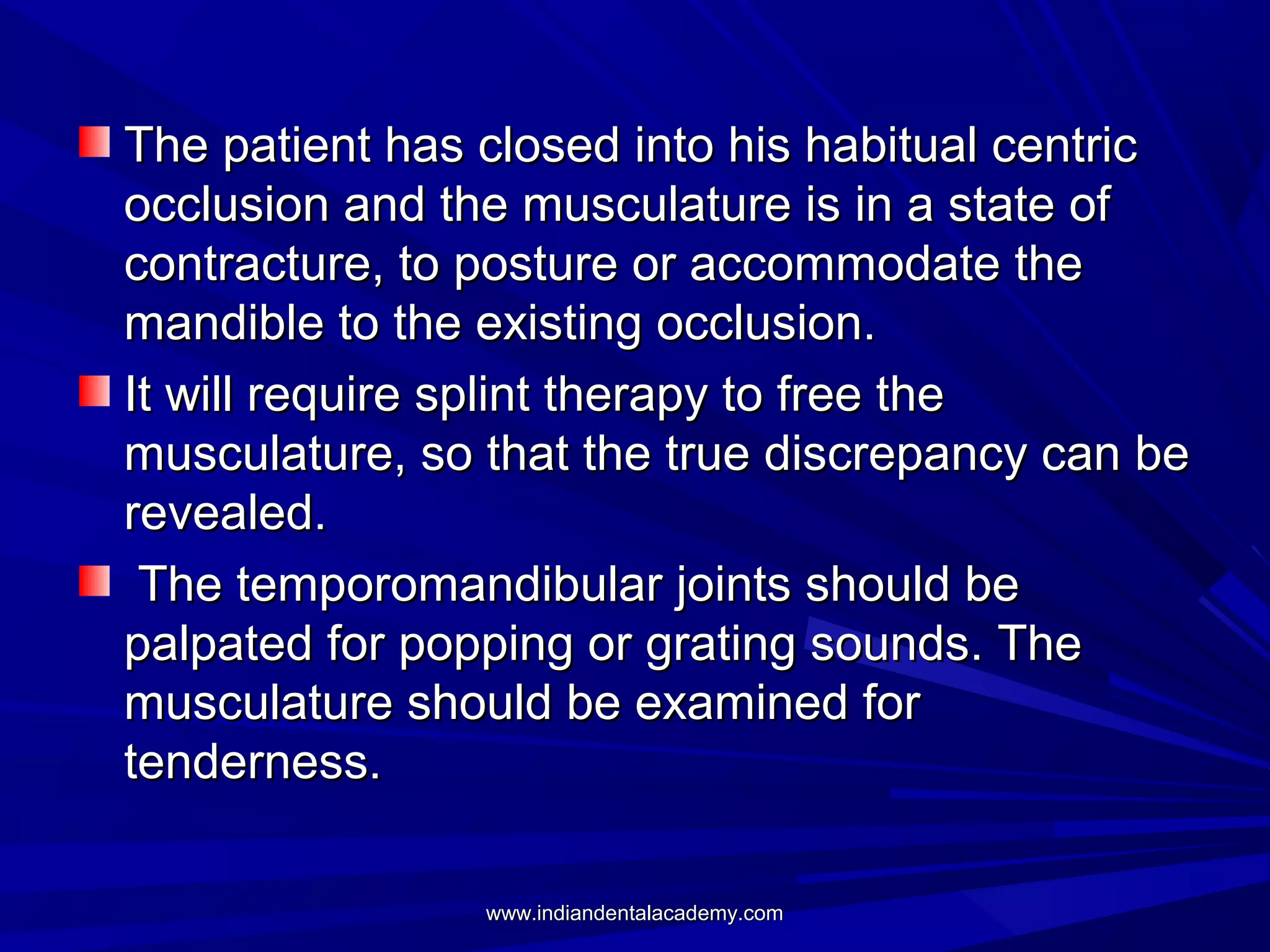 The patient has closed into his habitual centric
occlusion and the musculature is in a state of
contracture, to posture or accommodate the
mandible to the existing occlusion.
It will require splint therapy to free the
musculature, so that the true discrepancy can be
revealed.
The temporomandibular joints should be
palpated for popping or grating sounds. The
musculature should be examined for
tenderness.
www.indiandentalacademy.com

 