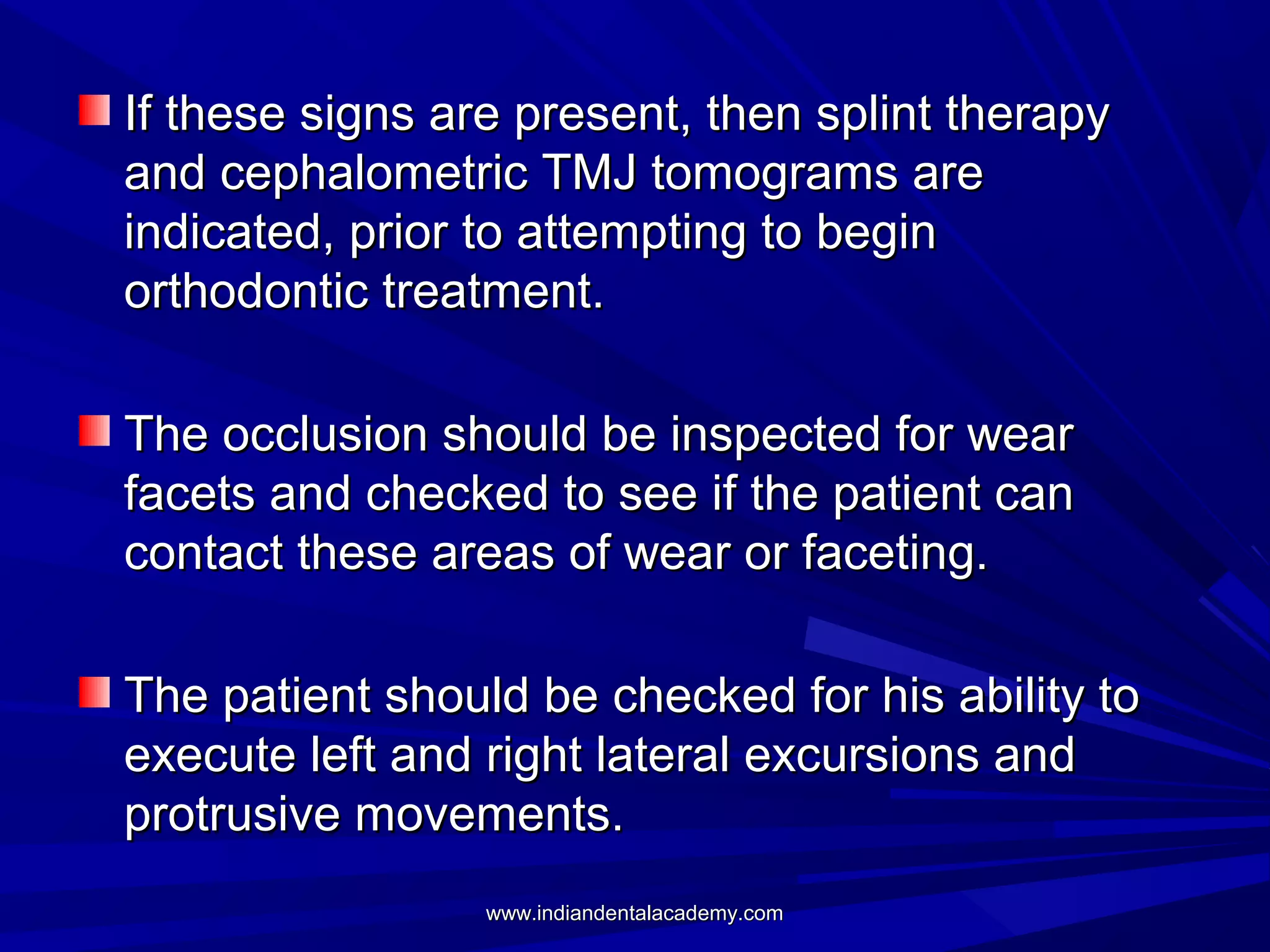 If these signs are present, then splint therapy
and cephalometric TMJ tomograms are
indicated, prior to attempting to begin
orthodontic treatment.
The occlusion should be inspected for wear
facets and checked to see if the patient can
contact these areas of wear or faceting.
The patient should be checked for his ability to
execute left and right lateral excursions and
protrusive movements.
www.indiandentalacademy.com

 
