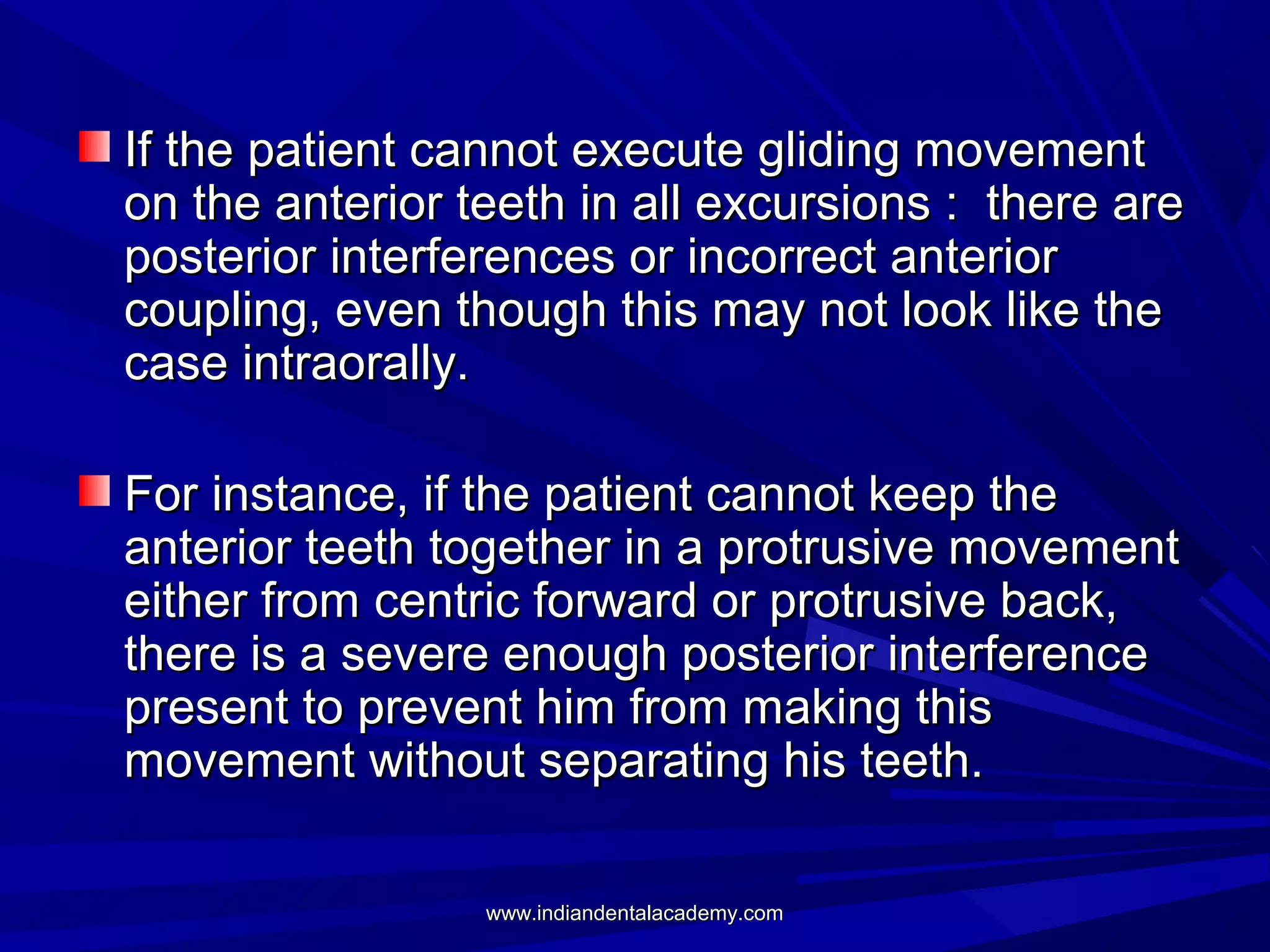 If the patient cannot execute gliding movement
on the anterior teeth in all excursions : there are
posterior interferences or incorrect anterior
coupling, even though this may not look like the
case intraorally.
For instance, if the patient cannot keep the
anterior teeth together in a protrusive movement
either from centric forward or protrusive back,
there is a severe enough posterior interference
present to prevent him from making this
movement without separating his teeth.
www.indiandentalacademy.com

 