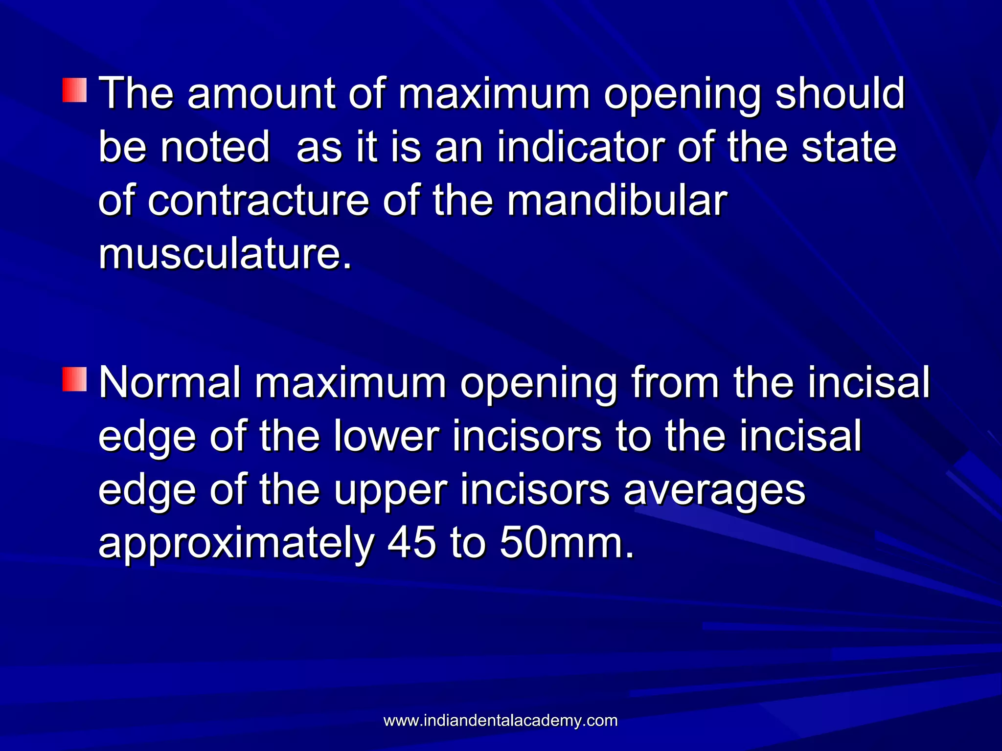 The amount of maximum opening should
be noted as it is an indicator of the state
of contracture of the mandibular
musculature.
Normal maximum opening from the incisal
edge of the lower incisors to the incisal
edge of the upper incisors averages
approximately 45 to 50mm.

www.indiandentalacademy.com

 