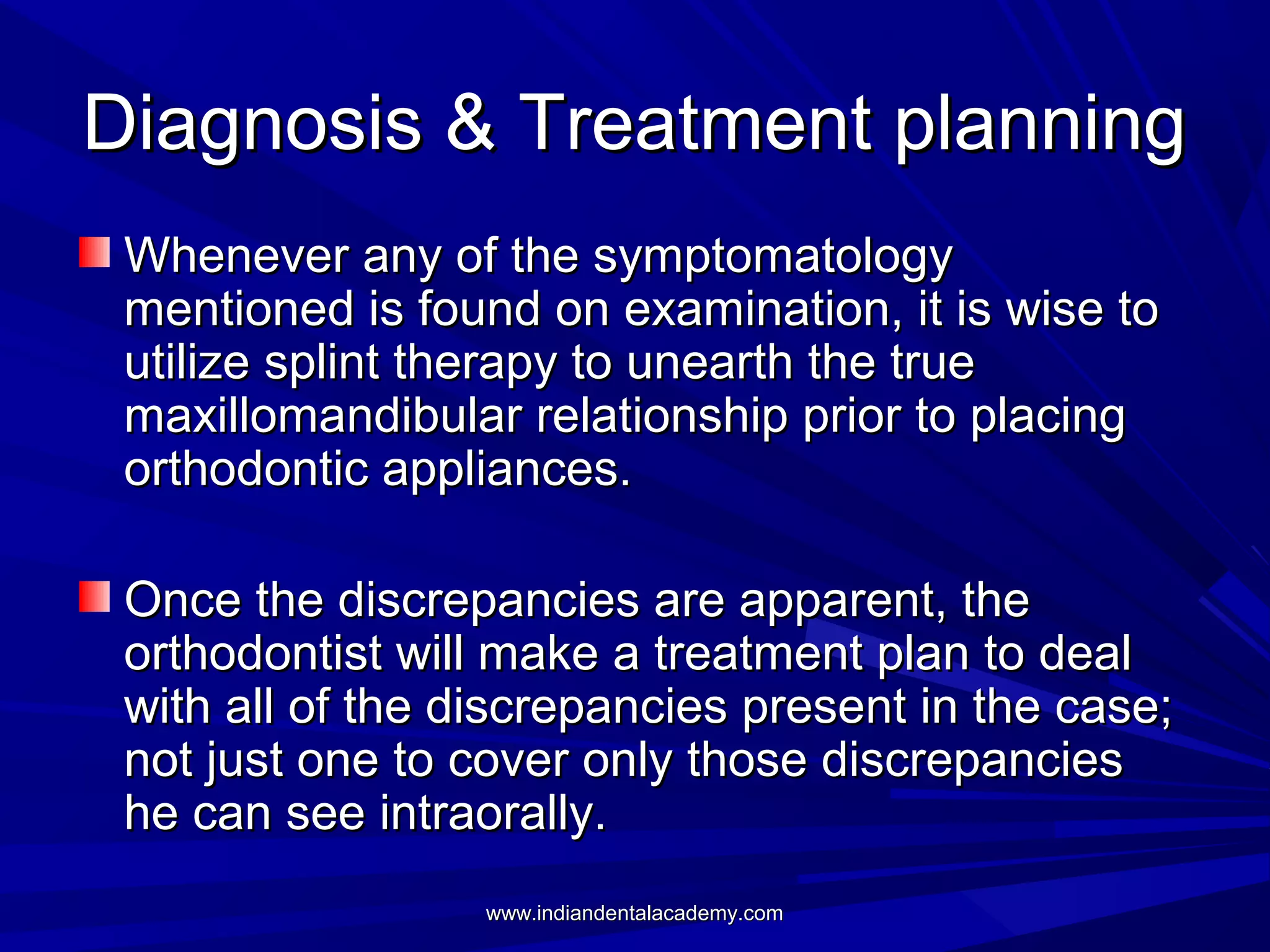 Diagnosis & Treatment planning
Whenever any of the symptomatology
mentioned is found on examination, it is wise to
utilize splint therapy to unearth the true
maxillomandibular relationship prior to placing
orthodontic appliances.
Once the discrepancies are apparent, the
orthodontist will make a treatment plan to deal
with all of the discrepancies present in the case;
not just one to cover only those discrepancies
he can see intraorally.
www.indiandentalacademy.com

 
