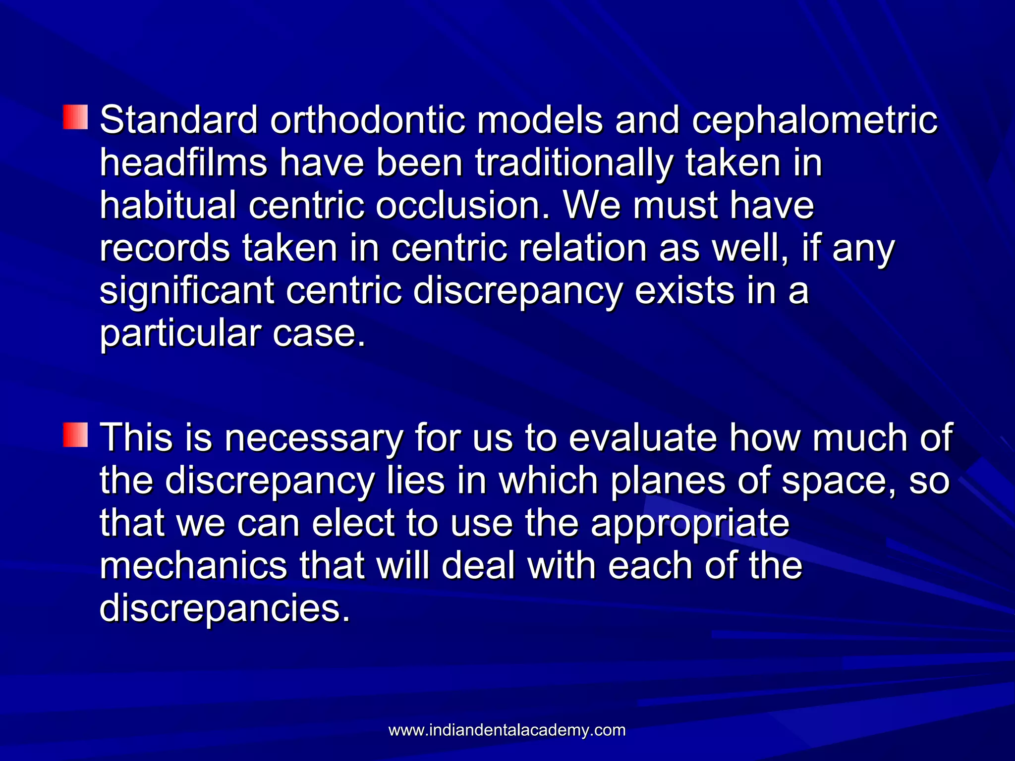 Standard orthodontic models and cephalometric
headfilms have been traditionally taken in
habitual centric occlusion. We must have
records taken in centric relation as well, if any
significant centric discrepancy exists in a
particular case.
This is necessary for us to evaluate how much of
the discrepancy lies in which planes of space, so
that we can elect to use the appropriate
mechanics that will deal with each of the
discrepancies.
www.indiandentalacademy.com

 