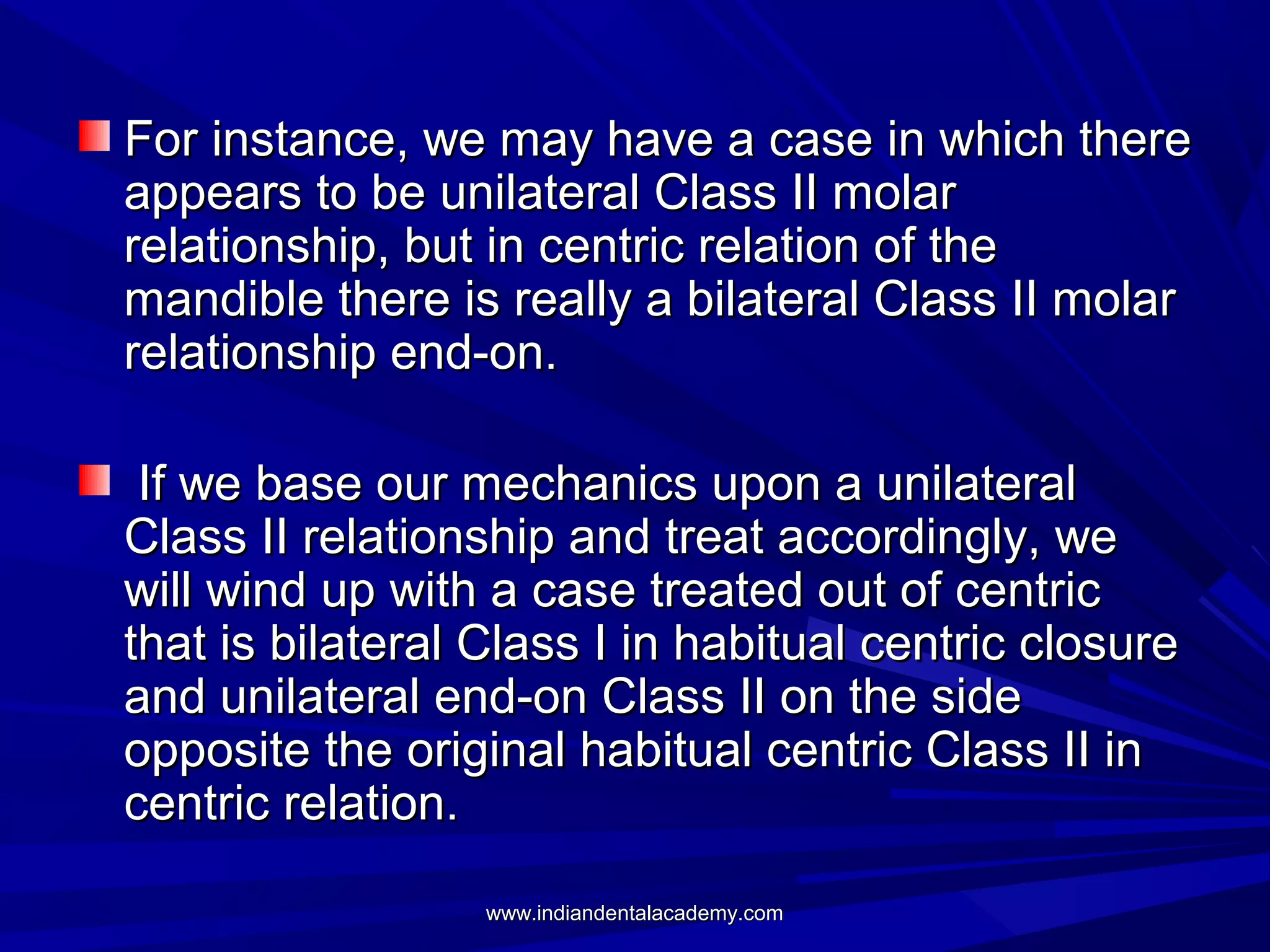 For instance, we may have a case in which there
appears to be unilateral Class II molar
relationship, but in centric relation of the
mandible there is really a bilateral Class II molar
relationship end-on.
If we base our mechanics upon a unilateral
Class II relationship and treat accordingly, we
will wind up with a case treated out of centric
that is bilateral Class I in habitual centric closure
and unilateral end-on Class II on the side
opposite the original habitual centric Class II in
centric relation.
www.indiandentalacademy.com

 