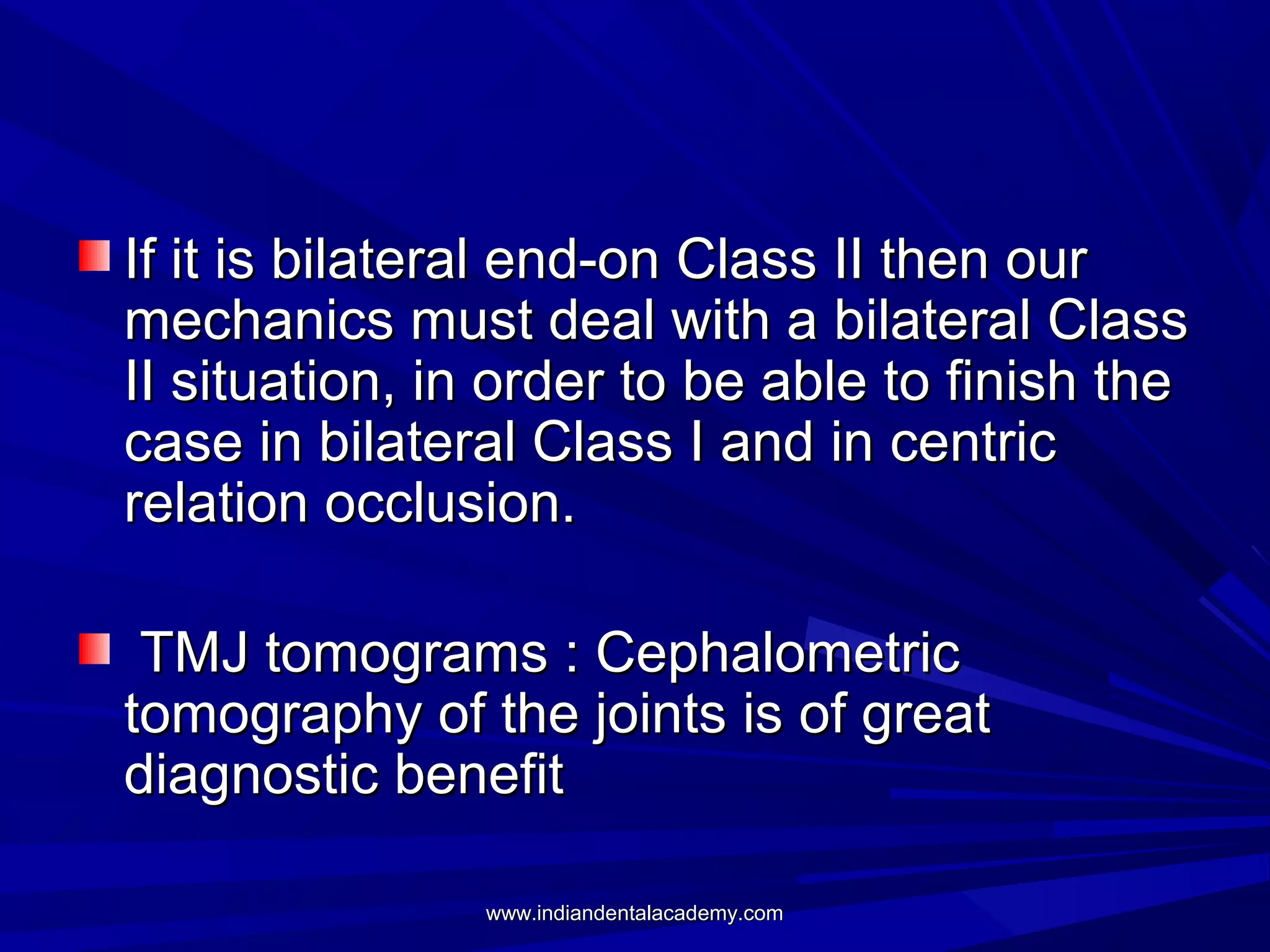 If it is bilateral end-on Class II then our
mechanics must deal with a bilateral Class
II situation, in order to be able to finish the
case in bilateral Class I and in centric
relation occlusion.
TMJ tomograms : Cephalometric
tomography of the joints is of great
diagnostic benefit
www.indiandentalacademy.com

 