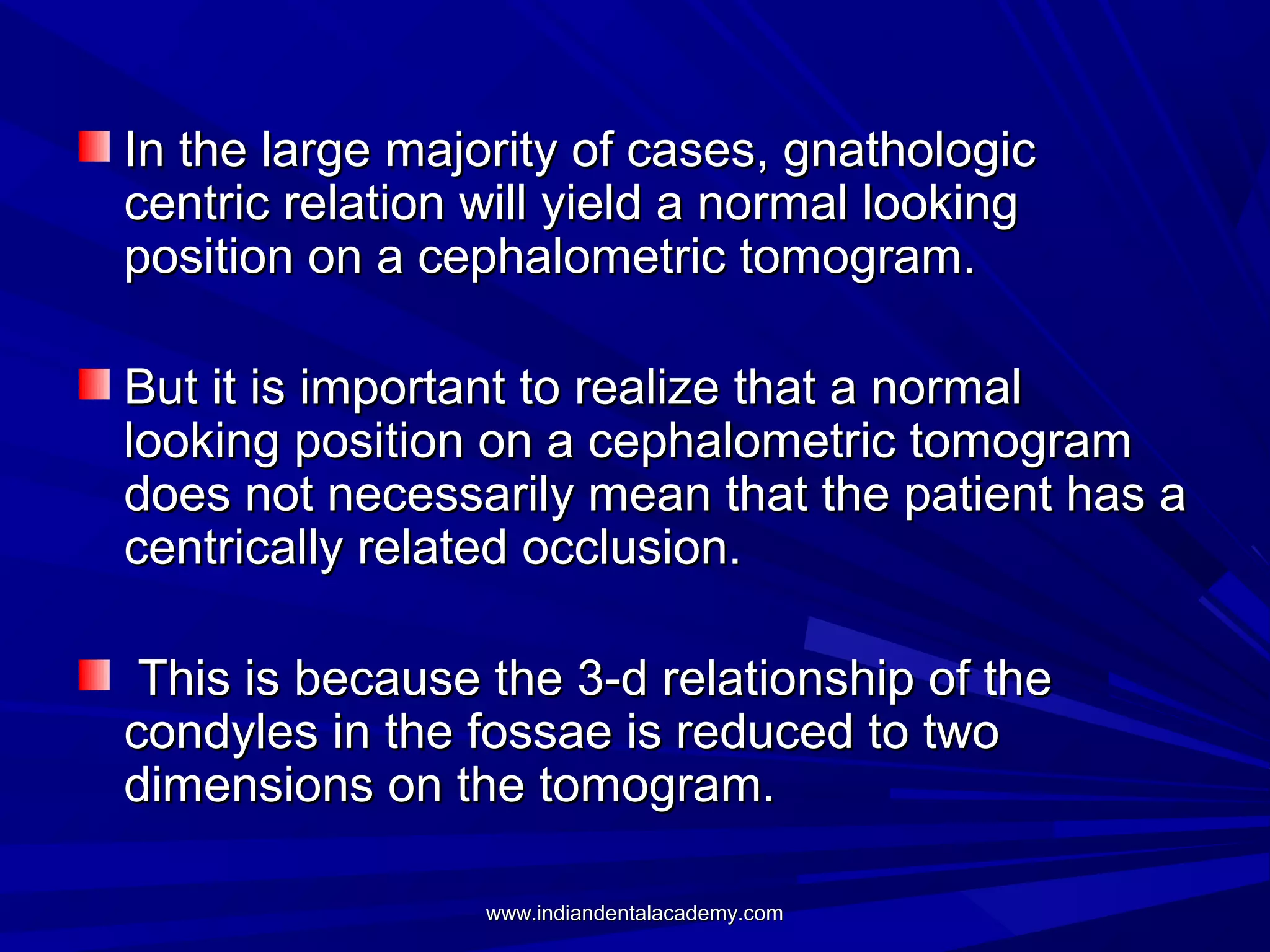 In the large majority of cases, gnathologic
centric relation will yield a normal looking
position on a cephalometric tomogram.
But it is important to realize that a normal
looking position on a cephalometric tomogram
does not necessarily mean that the patient has a
centrically related occlusion.
This is because the 3-d relationship of the
condyles in the fossae is reduced to two
dimensions on the tomogram.
www.indiandentalacademy.com

 