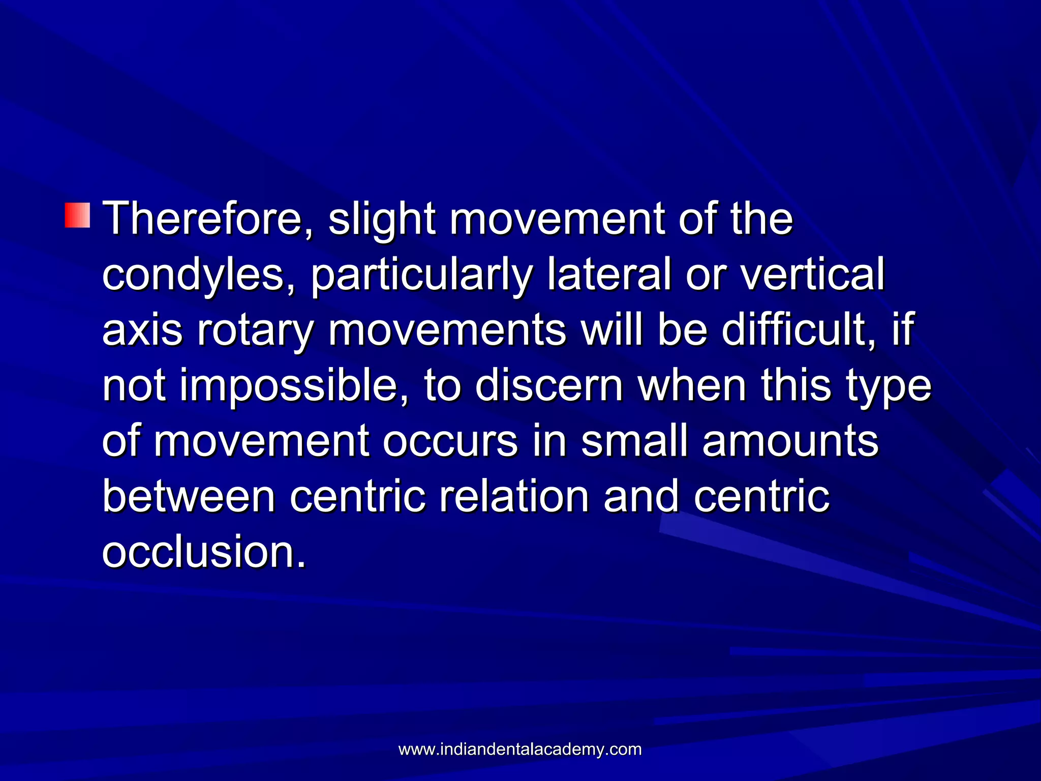 Therefore, slight movement of the
condyles, particularly lateral or vertical
axis rotary movements will be difficult, if
not impossible, to discern when this type
of movement occurs in small amounts
between centric relation and centric
occlusion.

www.indiandentalacademy.com

 