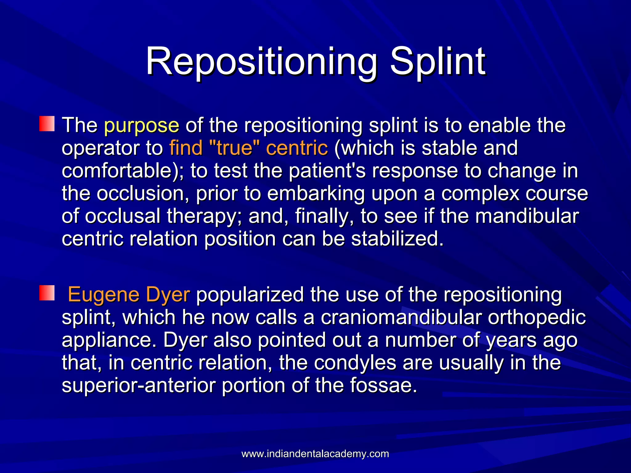 Repositioning Splint
The purpose of the repositioning splint is to enable the
operator to find "true" centric (which is stable and
comfortable); to test the patient's response to change in
the occlusion, prior to embarking upon a complex course
of occlusal therapy; and, finally, to see if the mandibular
centric relation position can be stabilized.
Eugene Dyer popularized the use of the repositioning
splint, which he now calls a craniomandibular orthopedic
appliance. Dyer also pointed out a number of years ago
that, in centric relation, the condyles are usually in the
superior-anterior portion of the fossae.
www.indiandentalacademy.com

 