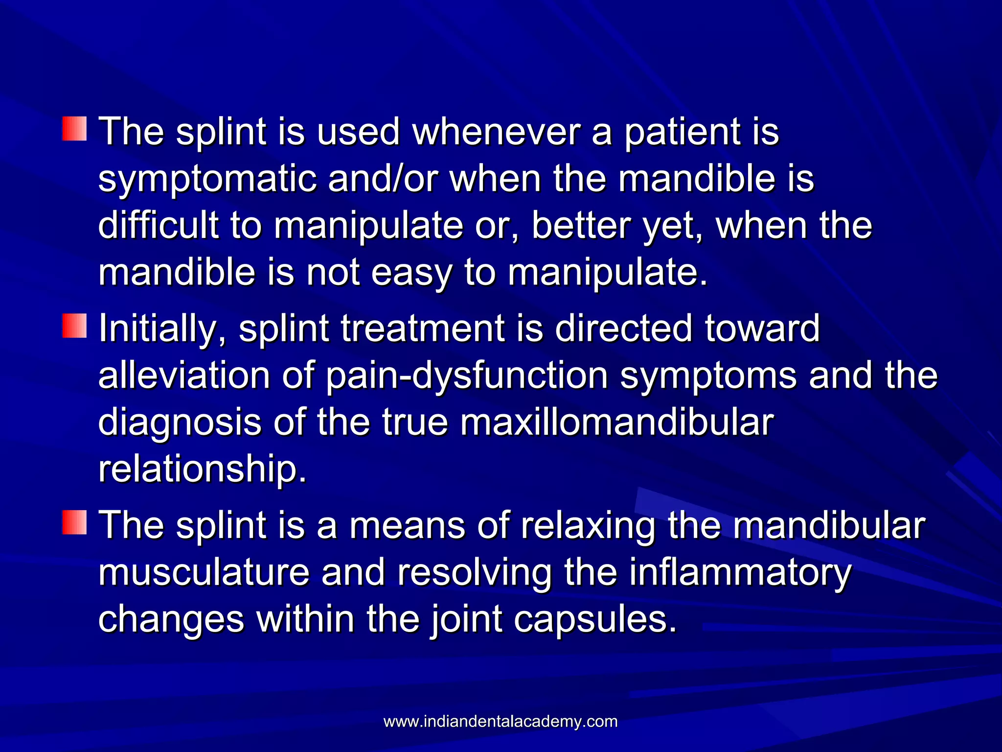 The splint is used whenever a patient is
symptomatic and/or when the mandible is
difficult to manipulate or, better yet, when the
mandible is not easy to manipulate.
Initially, splint treatment is directed toward
alleviation of pain-dysfunction symptoms and the
diagnosis of the true maxillomandibular
relationship.
The splint is a means of relaxing the mandibular
musculature and resolving the inflammatory
changes within the joint capsules.
www.indiandentalacademy.com

 
