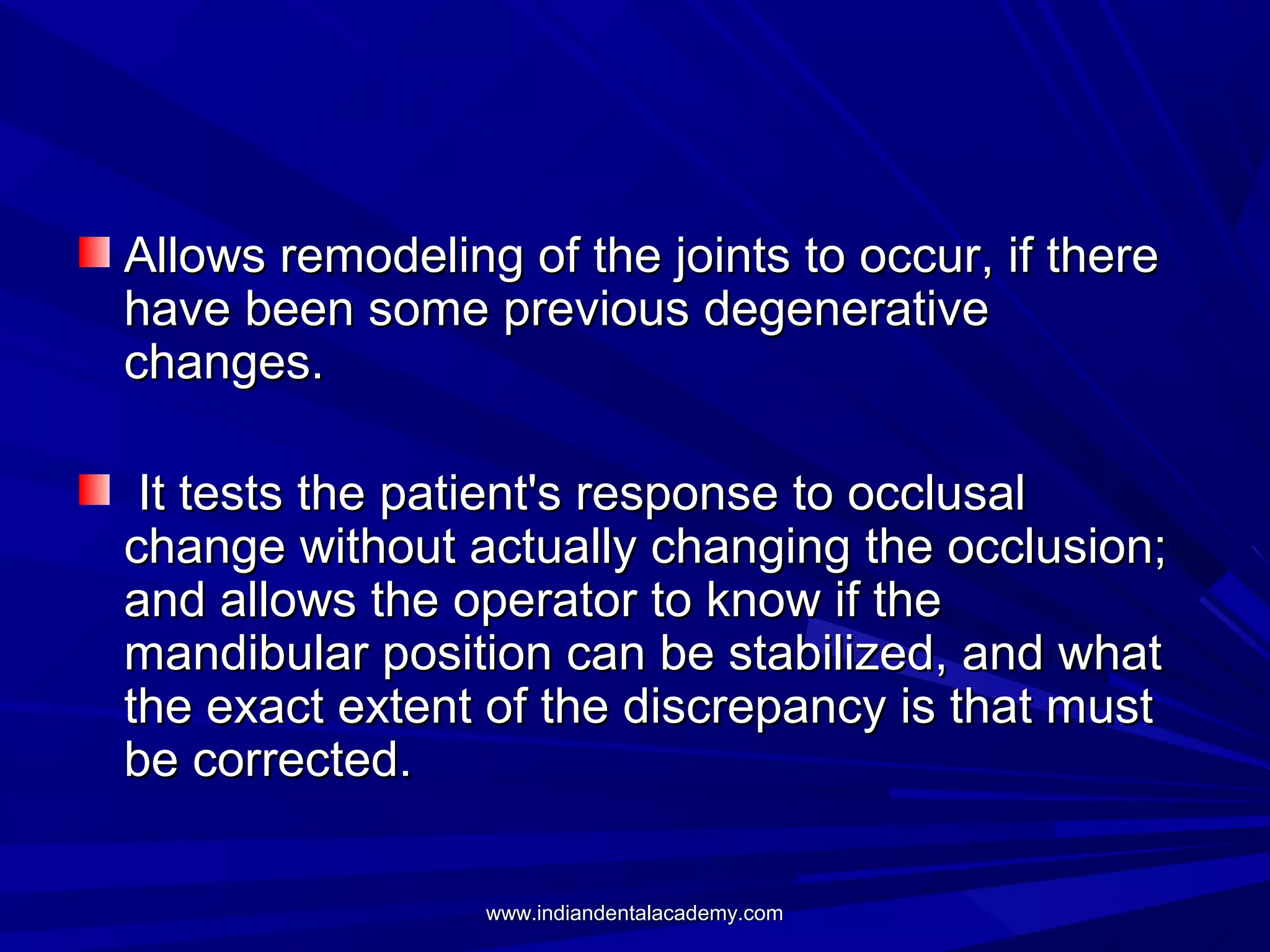Allows remodeling of the joints to occur, if there
have been some previous degenerative
changes.
It tests the patient's response to occlusal
change without actually changing the occlusion;
and allows the operator to know if the
mandibular position can be stabilized, and what
the exact extent of the discrepancy is that must
be corrected.
www.indiandentalacademy.com

 