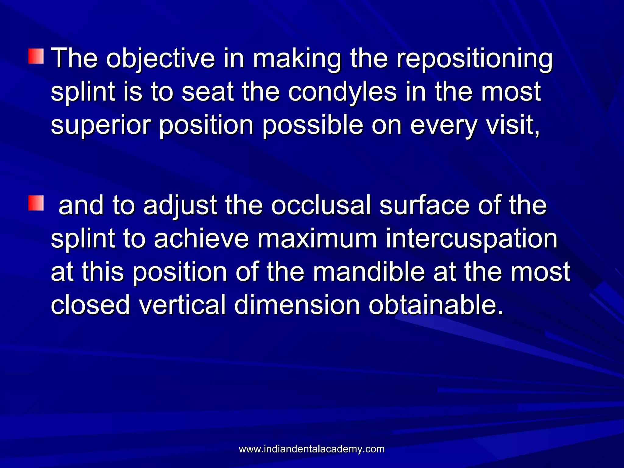 The objective in making the repositioning
splint is to seat the condyles in the most
superior position possible on every visit,
and to adjust the occlusal surface of the
splint to achieve maximum intercuspation
at this position of the mandible at the most
closed vertical dimension obtainable.

www.indiandentalacademy.com

 