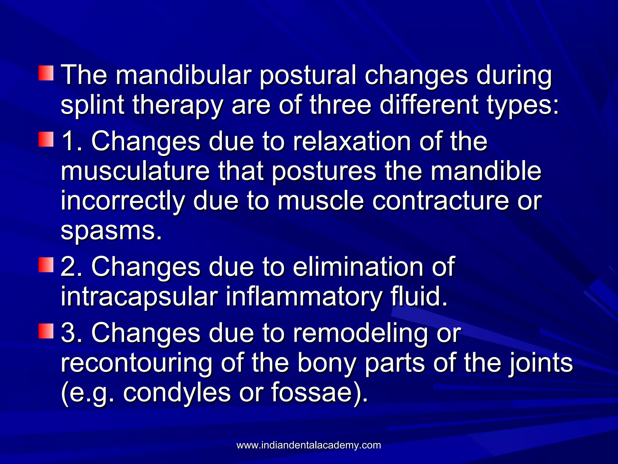 The mandibular postural changes during
splint therapy are of three different types:
1. Changes due to relaxation of the
musculature that postures the mandible
incorrectly due to muscle contracture or
spasms.
2. Changes due to elimination of
intracapsular inflammatory fluid.
3. Changes due to remodeling or
recontouring of the bony parts of the joints
(e.g. condyles or fossae).
www.indiandentalacademy.com

 