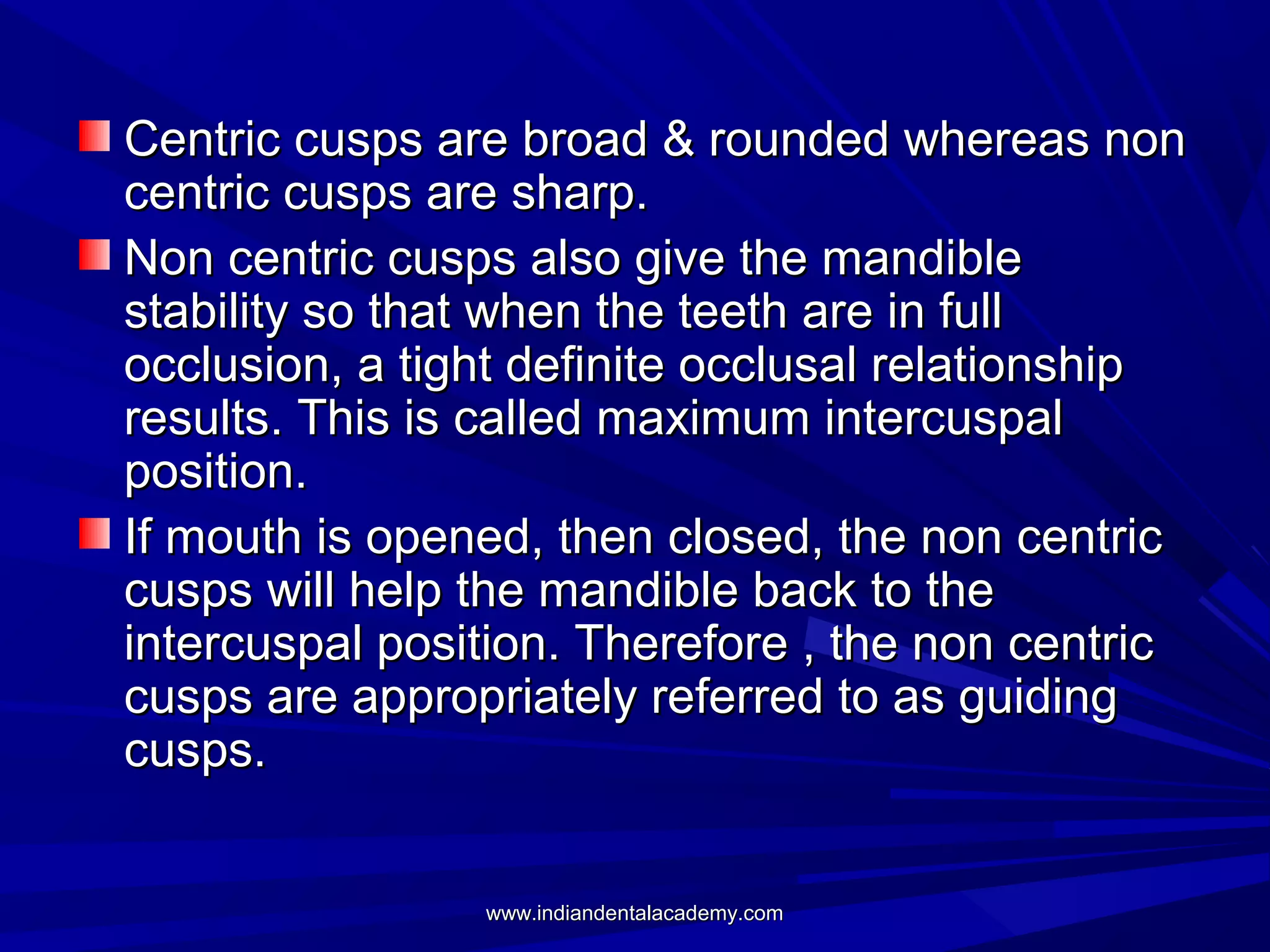 Centric cusps are broad & rounded whereas non
centric cusps are sharp.
Non centric cusps also give the mandible
stability so that when the teeth are in full
occlusion, a tight definite occlusal relationship
results. This is called maximum intercuspal
position.
If mouth is opened, then closed, the non centric
cusps will help the mandible back to the
intercuspal position. Therefore , the non centric
cusps are appropriately referred to as guiding
cusps.
www.indiandentalacademy.com

 