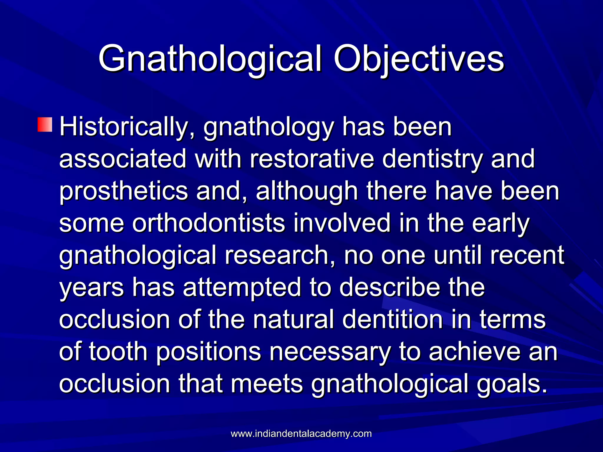 Gnathological Objectives
Historically, gnathology has been
associated with restorative dentistry and
prosthetics and, although there have been
some orthodontists involved in the early
gnathological research, no one until recent
years has attempted to describe the
occlusion of the natural dentition in terms
of tooth positions necessary to achieve an
occlusion that meets gnathological goals.
www.indiandentalacademy.com

 