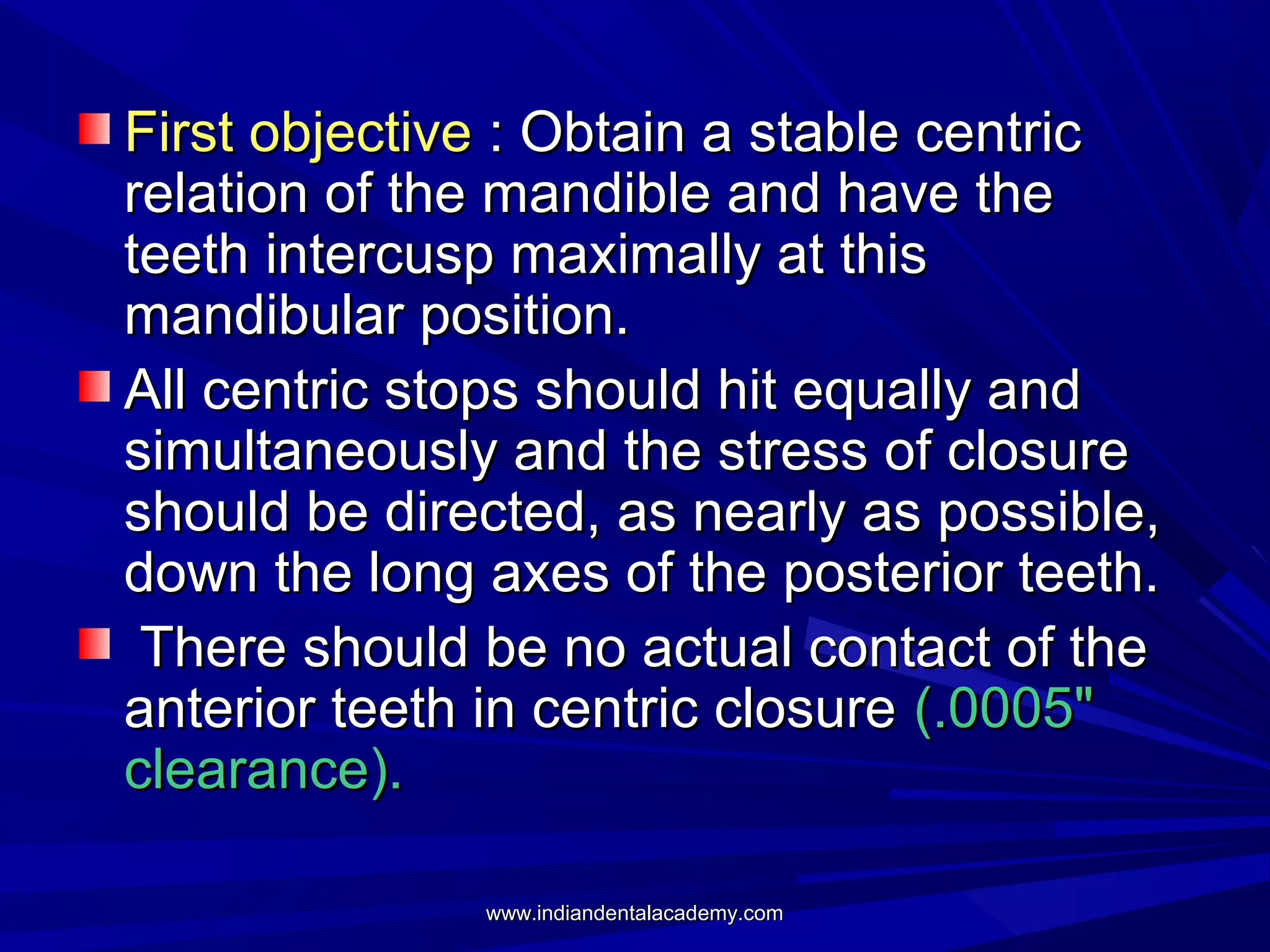 First objective : Obtain a stable centric
relation of the mandible and have the
teeth intercusp maximally at this
mandibular position.
All centric stops should hit equally and
simultaneously and the stress of closure
should be directed, as nearly as possible,
down the long axes of the posterior teeth.
There should be no actual contact of the
anterior teeth in centric closure (.0005"
clearance).
www.indiandentalacademy.com

 