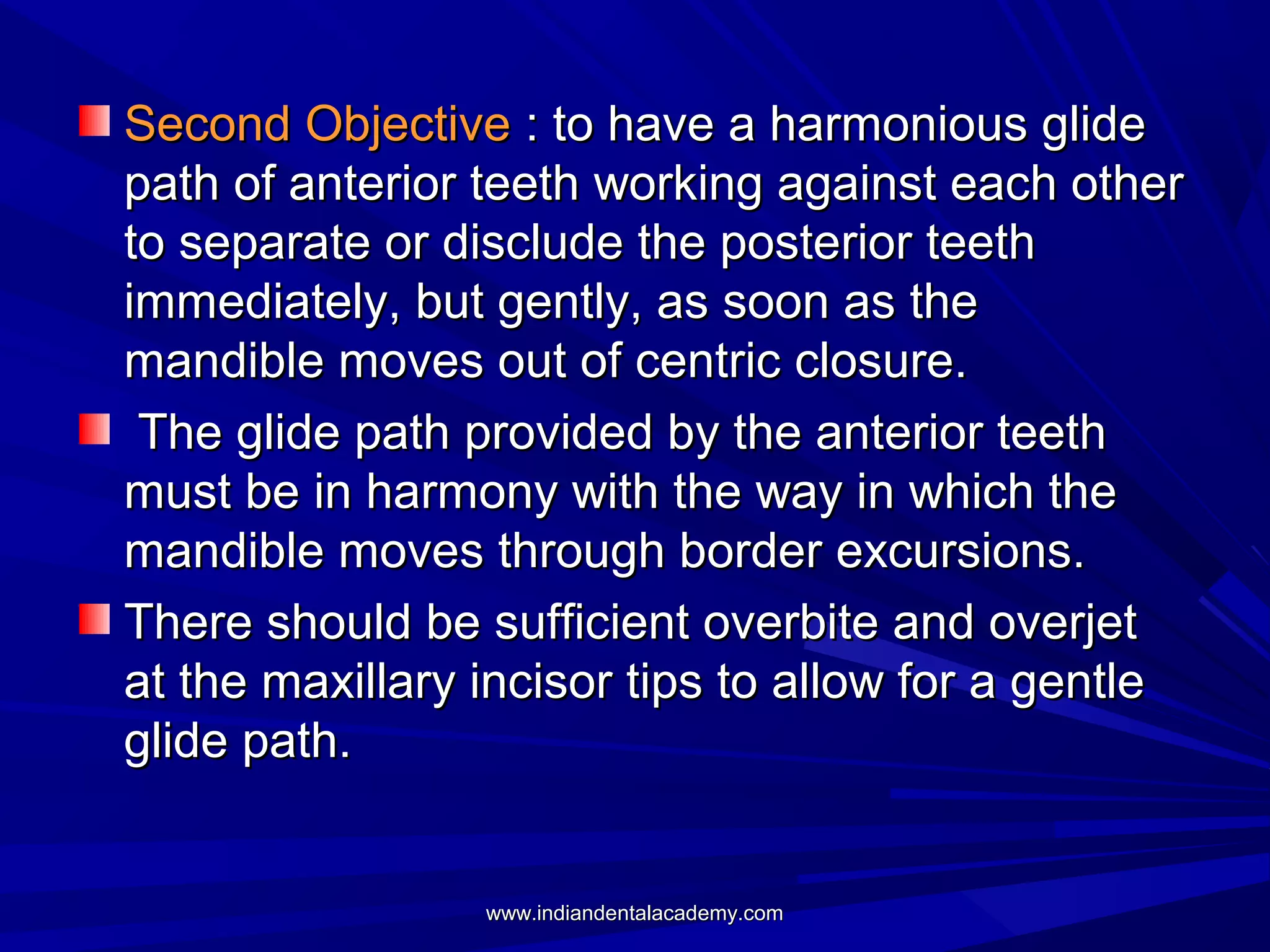 Second Objective : to have a harmonious glide
path of anterior teeth working against each other
to separate or disclude the posterior teeth
immediately, but gently, as soon as the
mandible moves out of centric closure.
The glide path provided by the anterior teeth
must be in harmony with the way in which the
mandible moves through border excursions.
There should be sufficient overbite and overjet
at the maxillary incisor tips to allow for a gentle
glide path.

www.indiandentalacademy.com

 