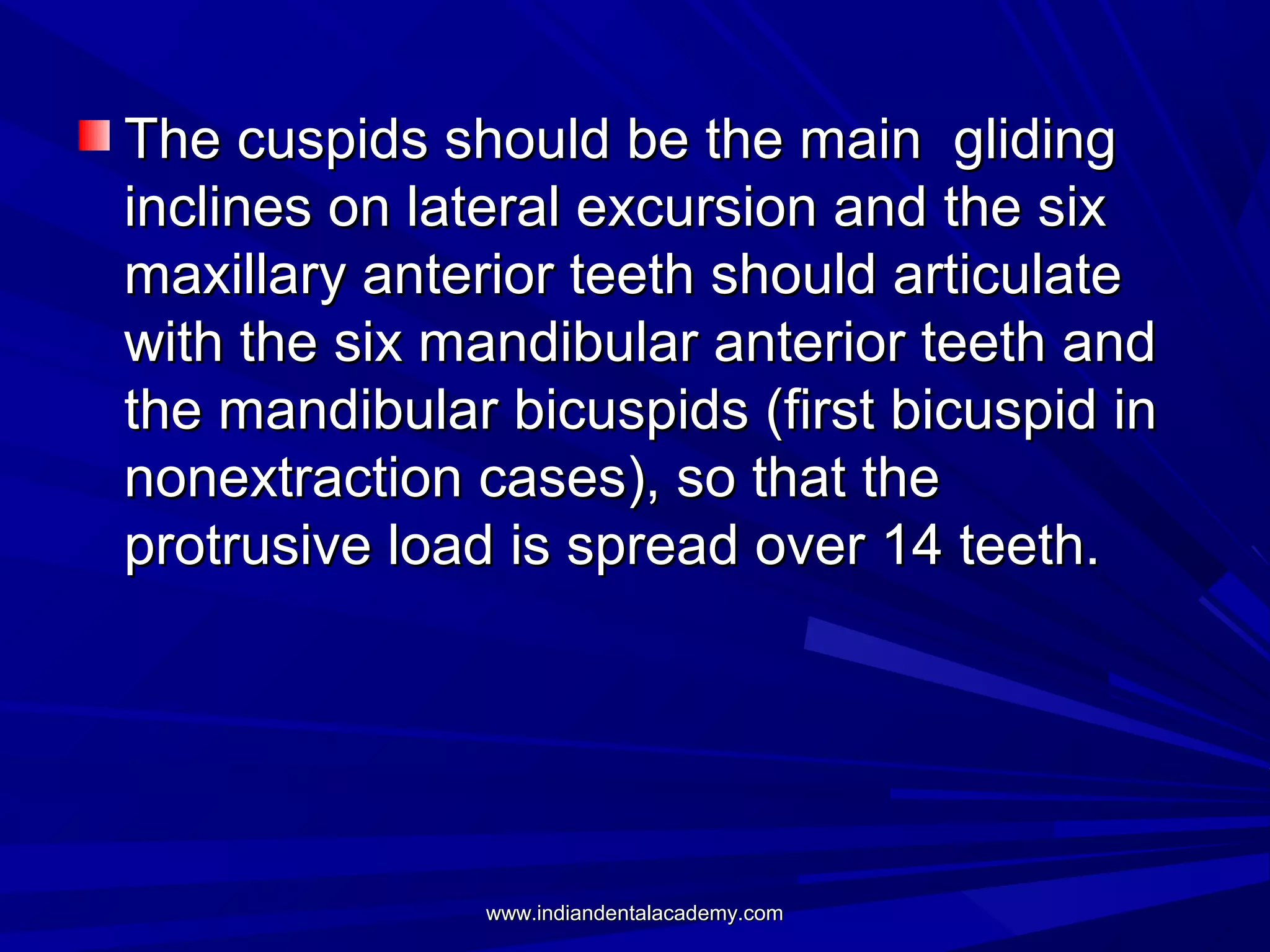 The cuspids should be the main gliding
inclines on lateral excursion and the six
maxillary anterior teeth should articulate
with the six mandibular anterior teeth and
the mandibular bicuspids (first bicuspid in
nonextraction cases), so that the
protrusive load is spread over 14 teeth.

www.indiandentalacademy.com

 