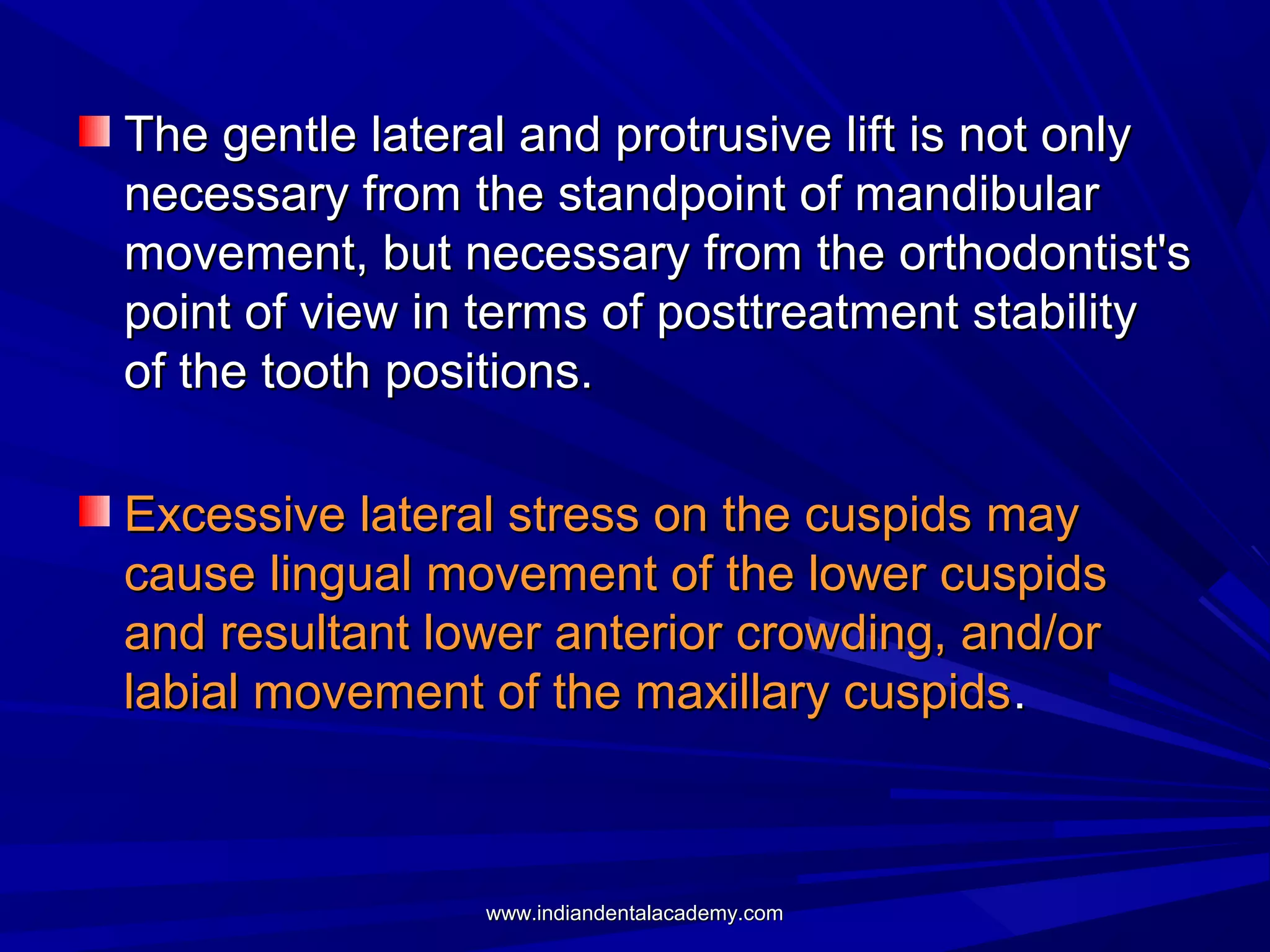 The gentle lateral and protrusive lift is not only
necessary from the standpoint of mandibular
movement, but necessary from the orthodontist's
point of view in terms of posttreatment stability
of the tooth positions.
Excessive lateral stress on the cuspids may
cause lingual movement of the lower cuspids
and resultant lower anterior crowding, and/or
labial movement of the maxillary cuspids .

www.indiandentalacademy.com

 