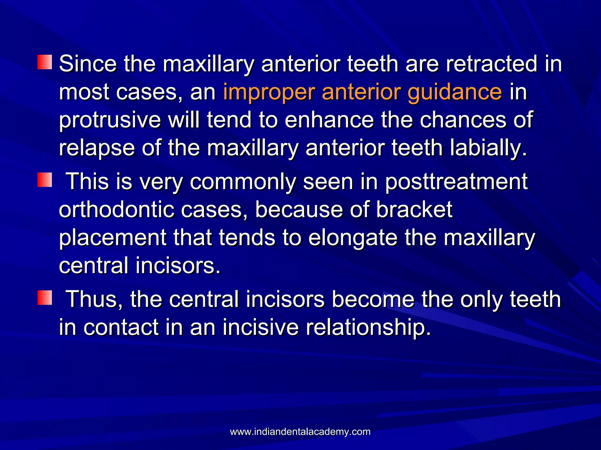 Since the maxillary anterior teeth are retracted in
most cases, an improper anterior guidance in
protrusive will tend to enhance the chances of
relapse of the maxillary anterior teeth labially.
This is very commonly seen in posttreatment
orthodontic cases, because of bracket
placement that tends to elongate the maxillary
central incisors.
Thus, the central incisors become the only teeth
in contact in an incisive relationship.

www.indiandentalacademy.com

 
