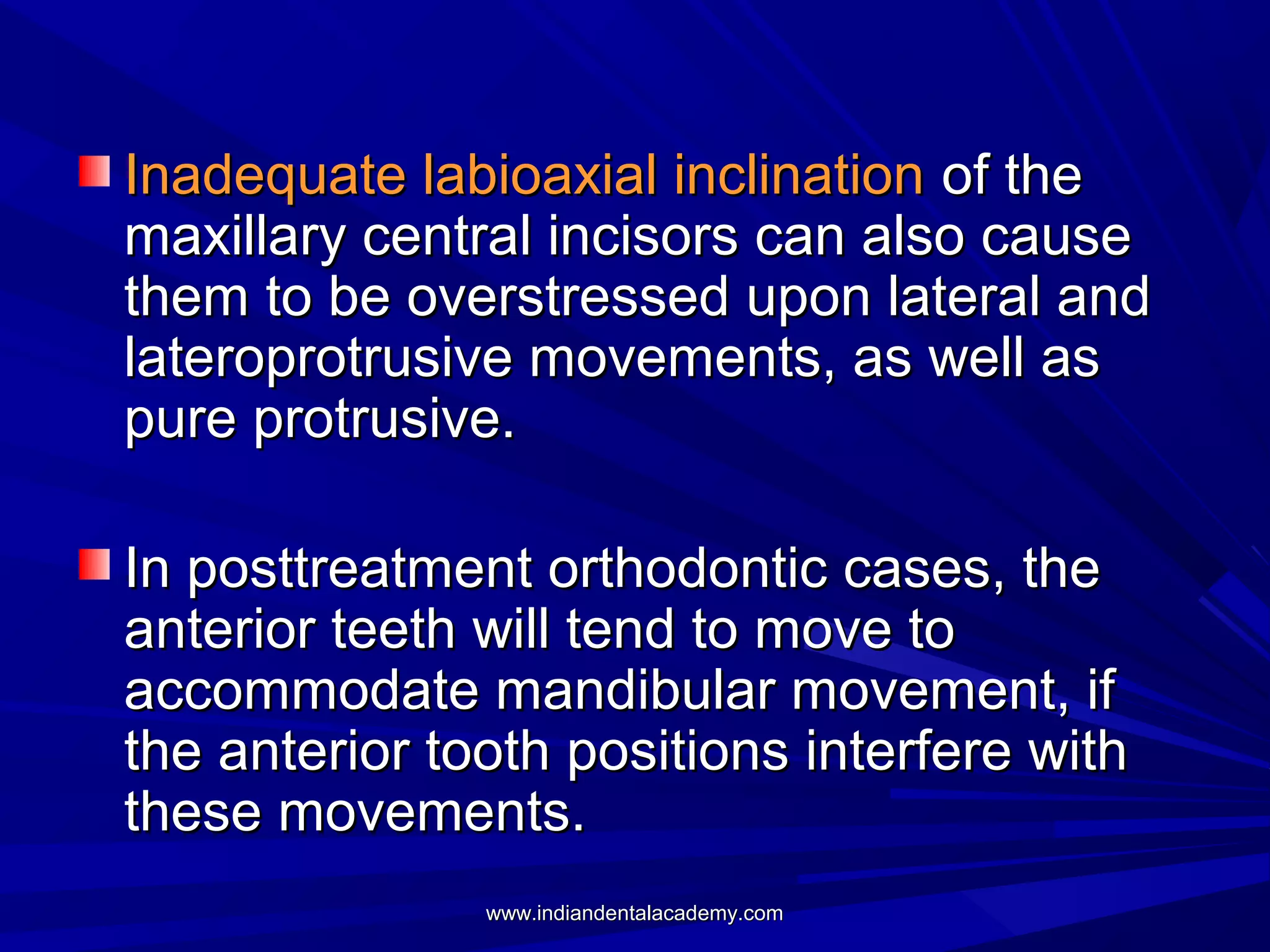 Inadequate labioaxial inclination of the
maxillary central incisors can also cause
them to be overstressed upon lateral and
lateroprotrusive movements, as well as
pure protrusive.
In posttreatment orthodontic cases, the
anterior teeth will tend to move to
accommodate mandibular movement, if
the anterior tooth positions interfere with
these movements.
www.indiandentalacademy.com

 