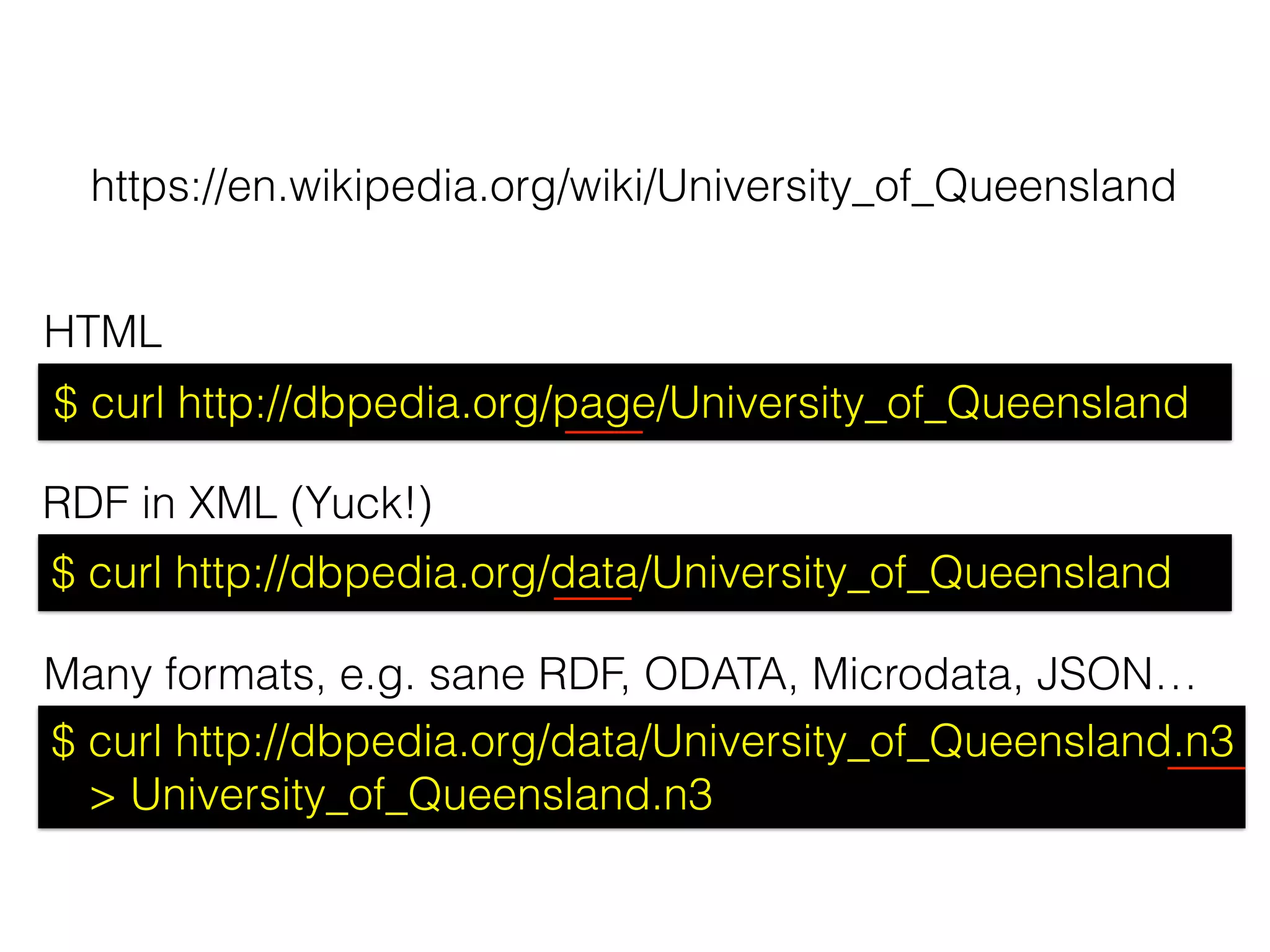 $ curl http://dbpedia.org/page/University_of_Queensland
$ curl http://dbpedia.org/data/University_of_Queensland
$ curl http://dbpedia.org/data/University_of_Queensland.n3
> University_of_Queensland.n3
https://en.wikipedia.org/wiki/University_of_Queensland
HTML
RDF in XML (Yuck!)
Many formats, e.g. sane RDF, ODATA, Microdata, JSON…
 