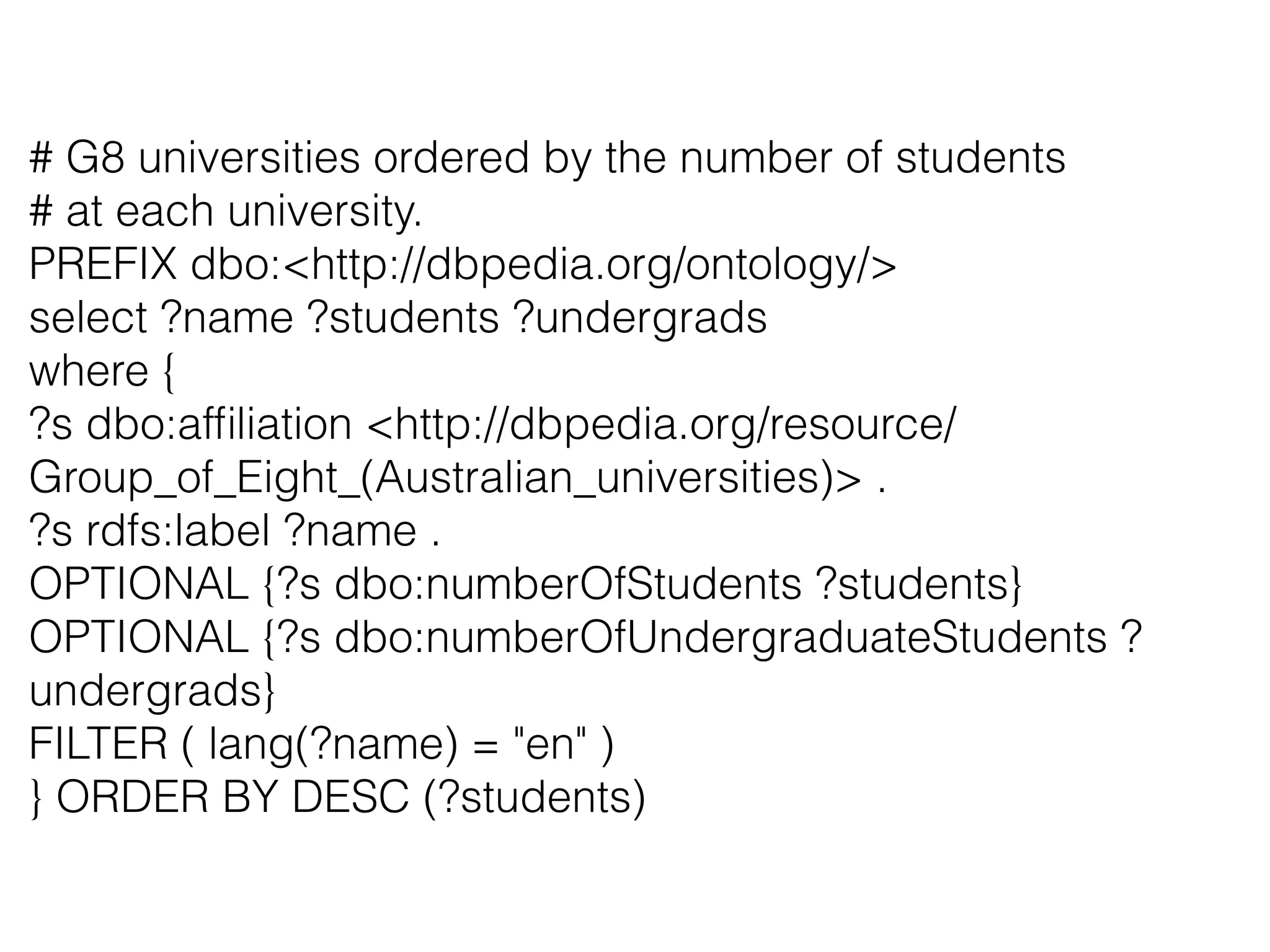 # G8 universities ordered by the number of students
# at each university.
PREFIX dbo:<http://dbpedia.org/ontology/>
select ?name ?students ?undergrads
where {
?s dbo:afﬁliation <http://dbpedia.org/resource/
Group_of_Eight_(Australian_universities)> .
?s rdfs:label ?name .
OPTIONAL {?s dbo:numberOfStudents ?students}
OPTIONAL {?s dbo:numberOfUndergraduateStudents ?
undergrads}
FILTER ( lang(?name) = "en" )
} ORDER BY DESC (?students)
 