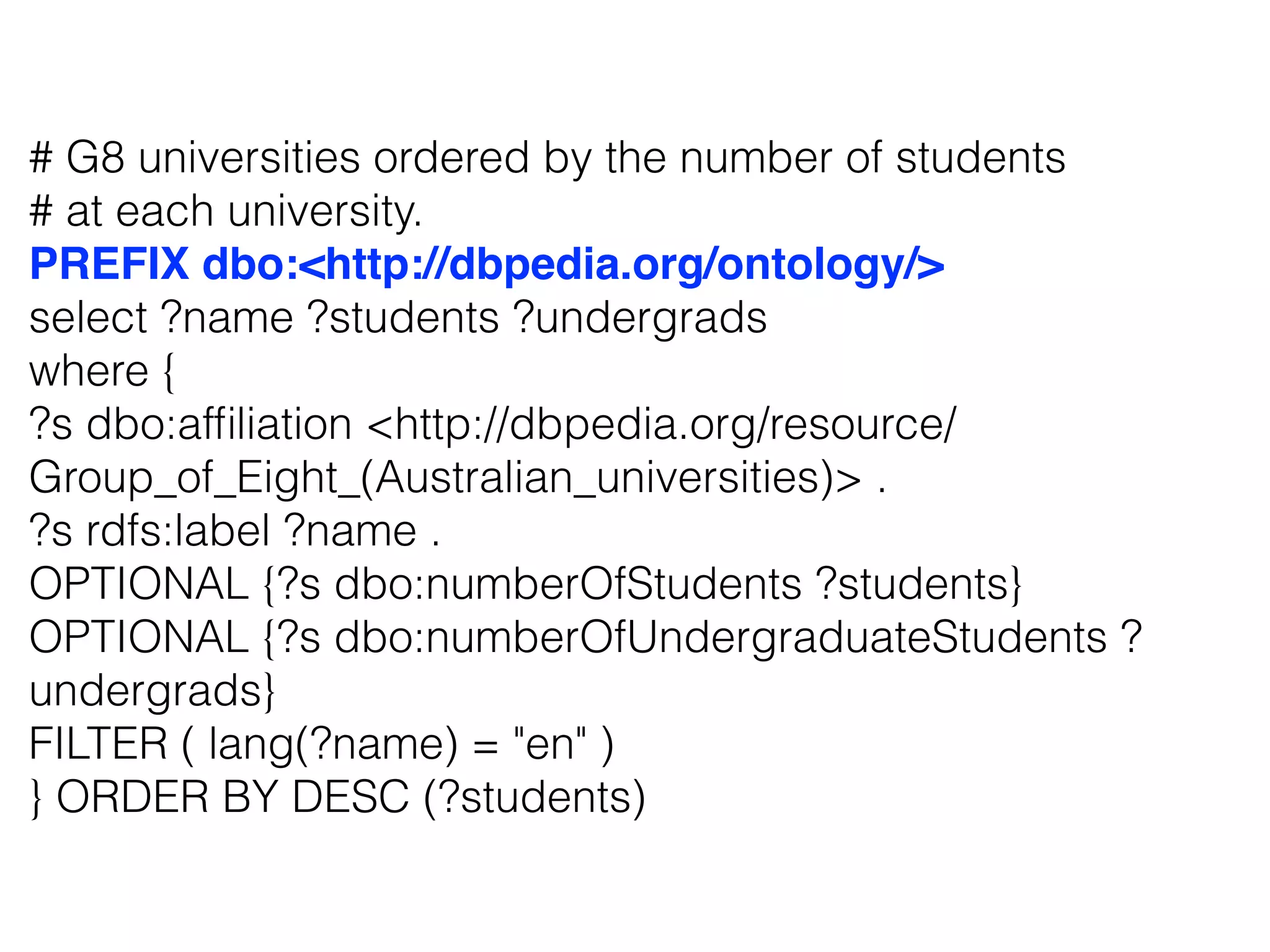 # G8 universities ordered by the number of students
# at each university.
PREFIX dbo:<http://dbpedia.org/ontology/>
select ?name ?students ?undergrads
where {
?s dbo:afﬁliation <http://dbpedia.org/resource/
Group_of_Eight_(Australian_universities)> .
?s rdfs:label ?name .
OPTIONAL {?s dbo:numberOfStudents ?students}
OPTIONAL {?s dbo:numberOfUndergraduateStudents ?
undergrads}
FILTER ( lang(?name) = "en" )
} ORDER BY DESC (?students)
 