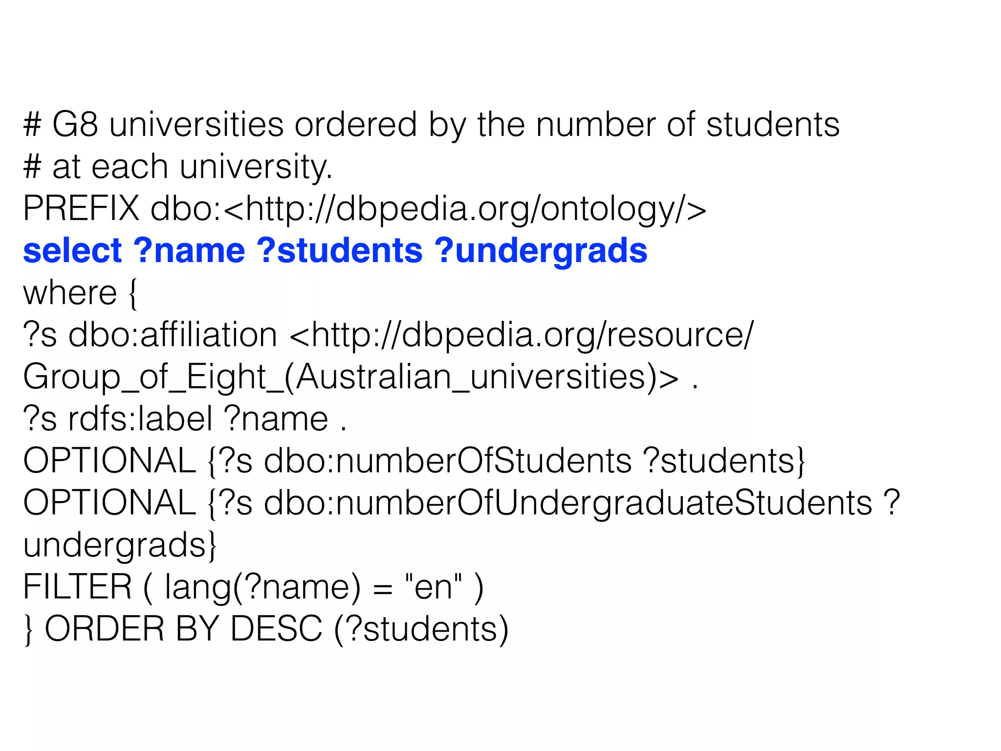 # G8 universities ordered by the number of students
# at each university.
PREFIX dbo:<http://dbpedia.org/ontology/>
select ?name ?students ?undergrads
where {
?s dbo:afﬁliation <http://dbpedia.org/resource/
Group_of_Eight_(Australian_universities)> .
?s rdfs:label ?name .
OPTIONAL {?s dbo:numberOfStudents ?students}
OPTIONAL {?s dbo:numberOfUndergraduateStudents ?
undergrads}
FILTER ( lang(?name) = "en" )
} ORDER BY DESC (?students)
 