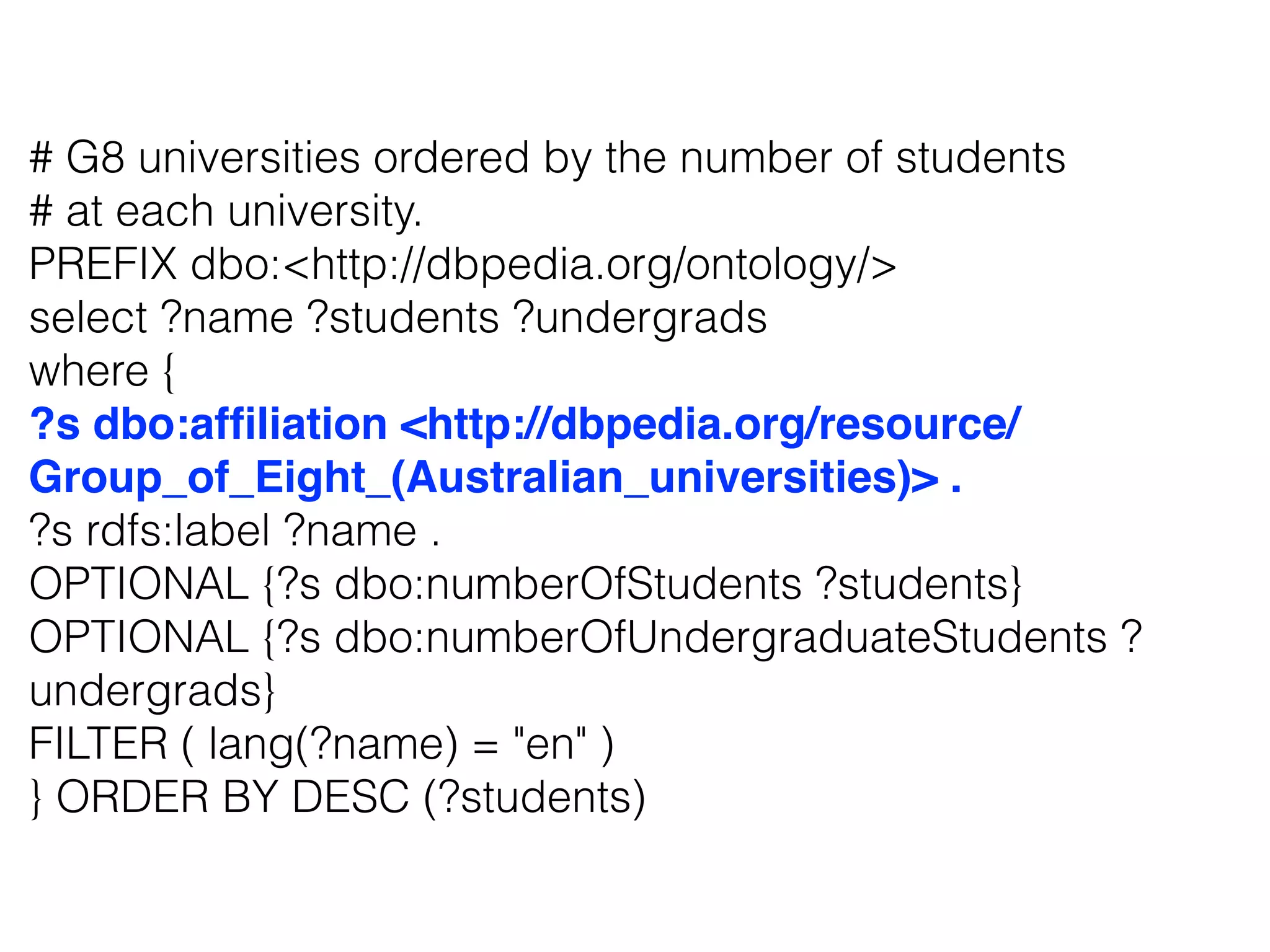 # G8 universities ordered by the number of students
# at each university.
PREFIX dbo:<http://dbpedia.org/ontology/>
select ?name ?students ?undergrads
where {
?s dbo:afﬁliation <http://dbpedia.org/resource/
Group_of_Eight_(Australian_universities)> .
?s rdfs:label ?name .
OPTIONAL {?s dbo:numberOfStudents ?students}
OPTIONAL {?s dbo:numberOfUndergraduateStudents ?
undergrads}
FILTER ( lang(?name) = "en" )
} ORDER BY DESC (?students)
 