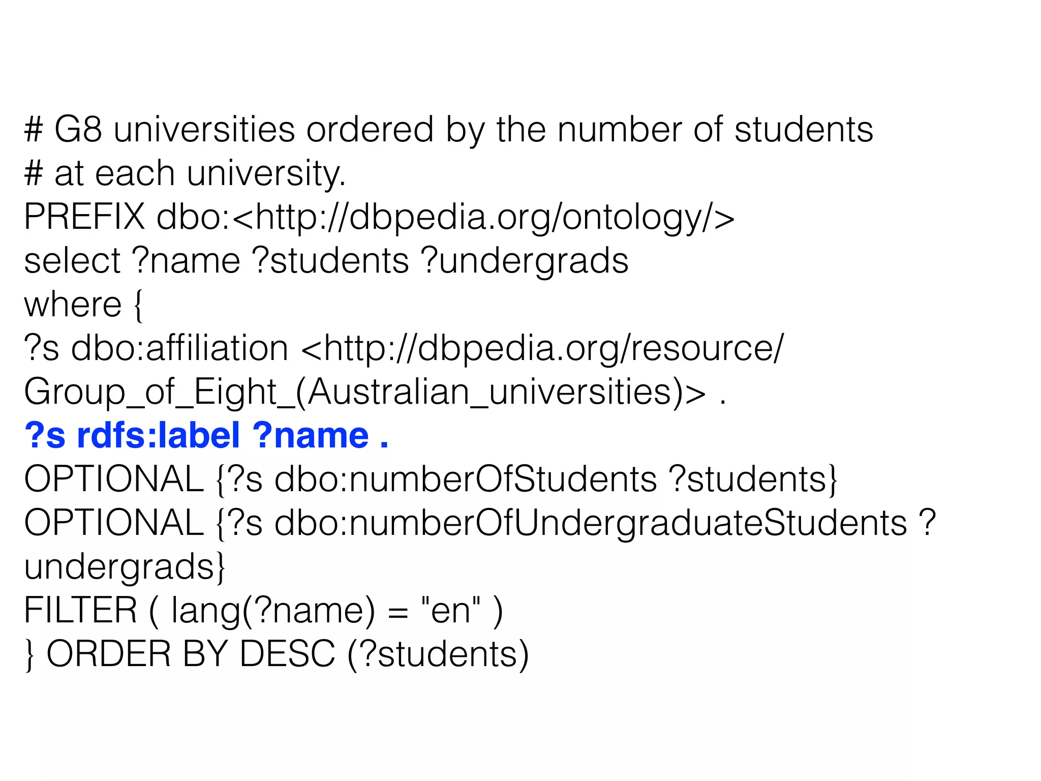 # G8 universities ordered by the number of students
# at each university.
PREFIX dbo:<http://dbpedia.org/ontology/>
select ?name ?students ?undergrads
where {
?s dbo:afﬁliation <http://dbpedia.org/resource/
Group_of_Eight_(Australian_universities)> .
?s rdfs:label ?name .
OPTIONAL {?s dbo:numberOfStudents ?students}
OPTIONAL {?s dbo:numberOfUndergraduateStudents ?
undergrads}
FILTER ( lang(?name) = "en" )
} ORDER BY DESC (?students)
 
