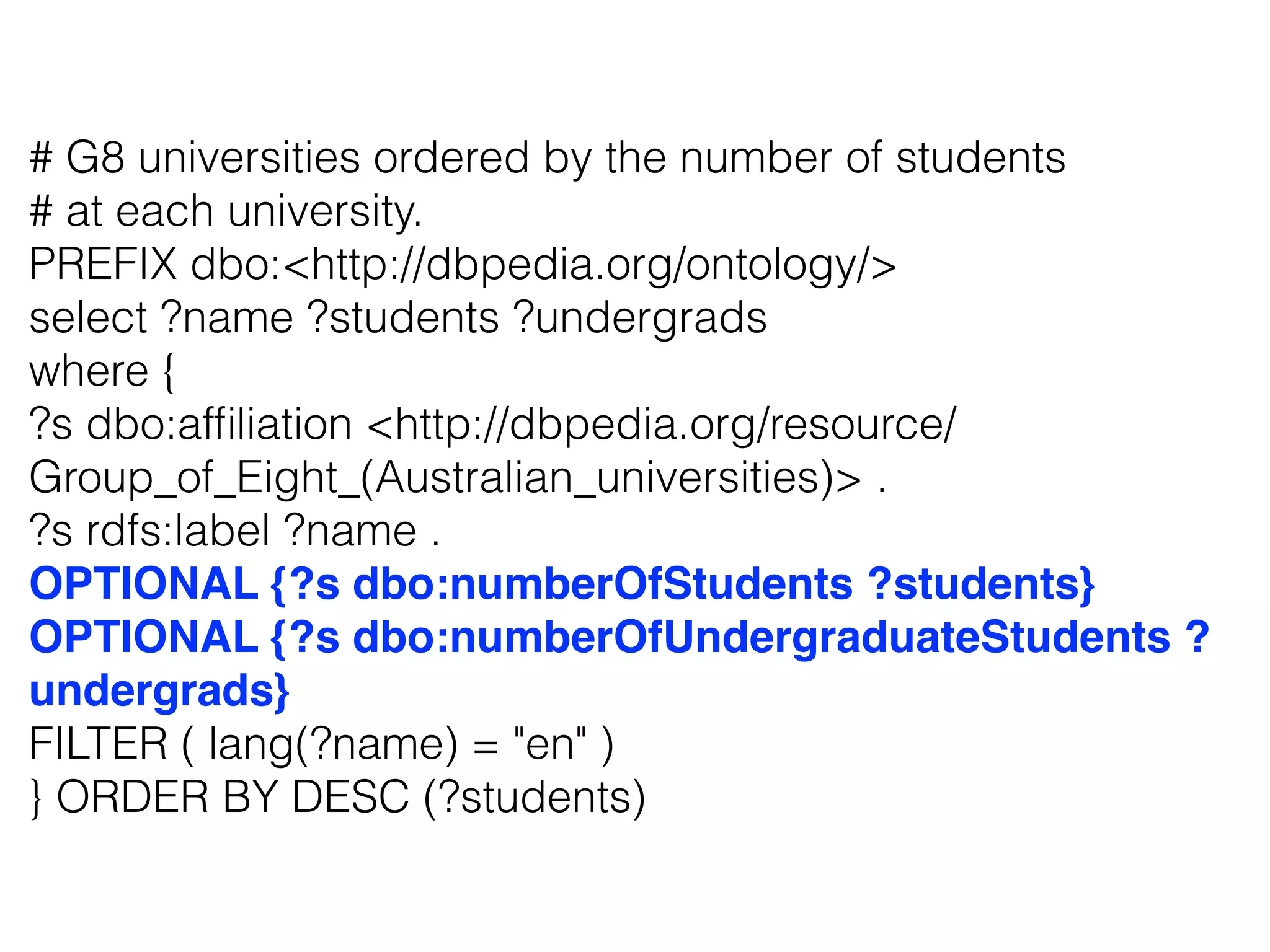 # G8 universities ordered by the number of students
# at each university.
PREFIX dbo:<http://dbpedia.org/ontology/>
select ?name ?students ?undergrads
where {
?s dbo:afﬁliation <http://dbpedia.org/resource/
Group_of_Eight_(Australian_universities)> .
?s rdfs:label ?name .
OPTIONAL {?s dbo:numberOfStudents ?students}
OPTIONAL {?s dbo:numberOfUndergraduateStudents ?
undergrads}
FILTER ( lang(?name) = "en" )
} ORDER BY DESC (?students)
 