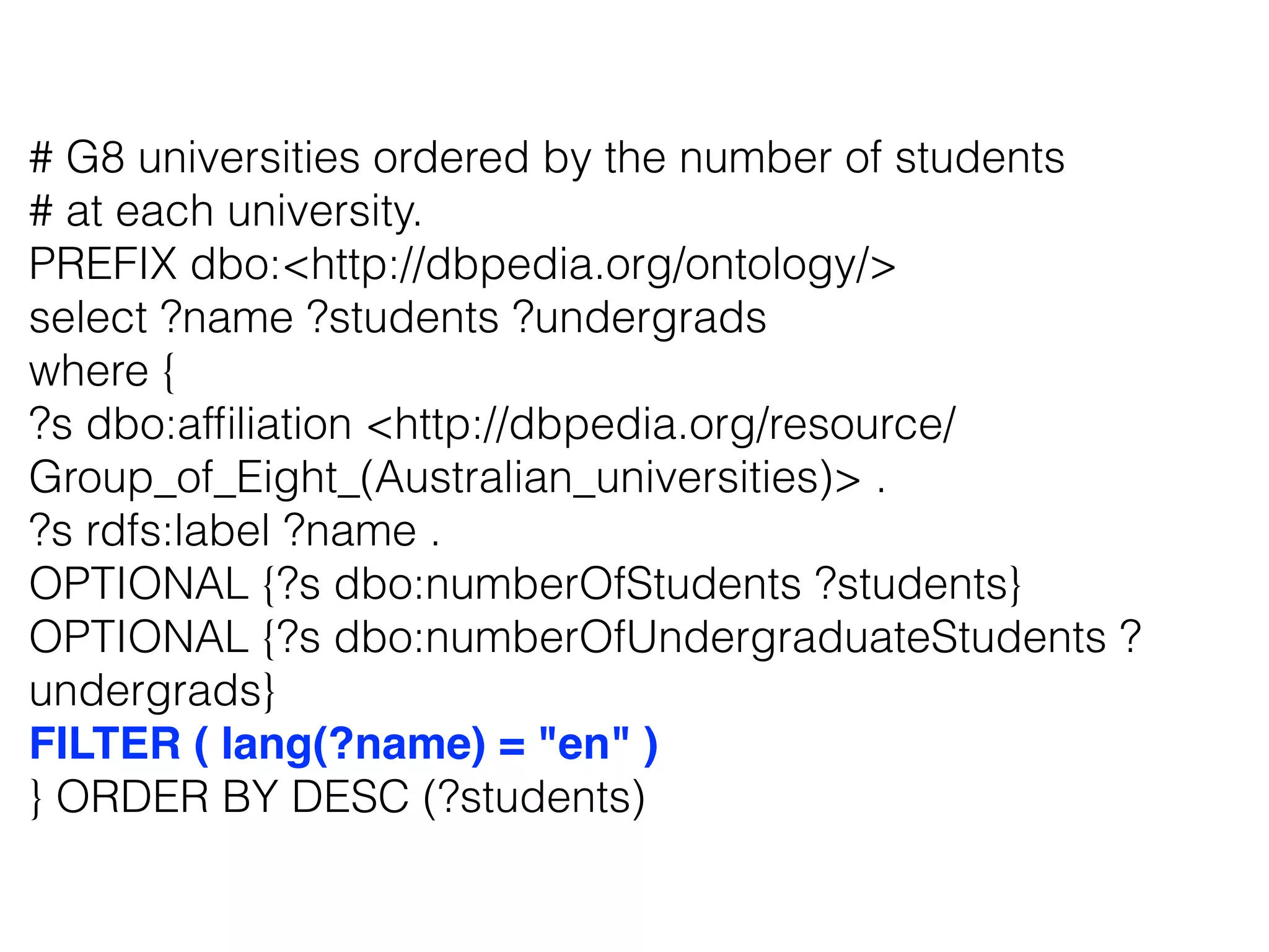 # G8 universities ordered by the number of students
# at each university.
PREFIX dbo:<http://dbpedia.org/ontology/>
select ?name ?students ?undergrads
where {
?s dbo:afﬁliation <http://dbpedia.org/resource/
Group_of_Eight_(Australian_universities)> .
?s rdfs:label ?name .
OPTIONAL {?s dbo:numberOfStudents ?students}
OPTIONAL {?s dbo:numberOfUndergraduateStudents ?
undergrads}
FILTER ( lang(?name) = "en" )
} ORDER BY DESC (?students)
 