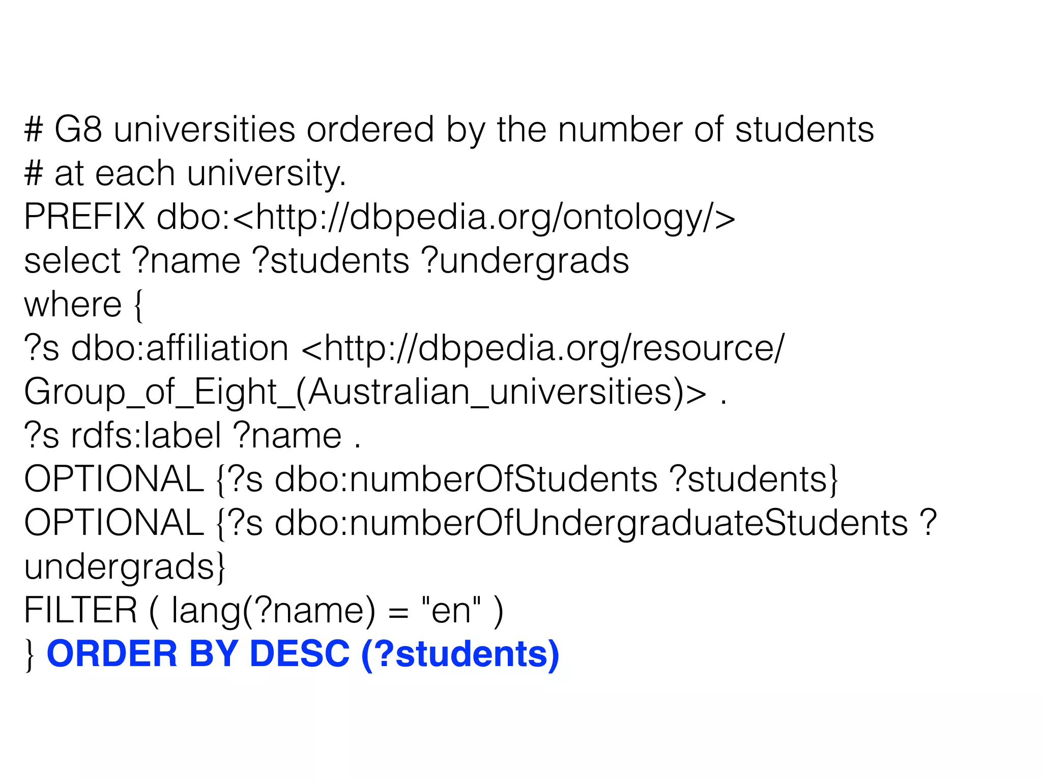 # G8 universities ordered by the number of students
# at each university.
PREFIX dbo:<http://dbpedia.org/ontology/>
select ?name ?students ?undergrads
where {
?s dbo:afﬁliation <http://dbpedia.org/resource/
Group_of_Eight_(Australian_universities)> .
?s rdfs:label ?name .
OPTIONAL {?s dbo:numberOfStudents ?students}
OPTIONAL {?s dbo:numberOfUndergraduateStudents ?
undergrads}
FILTER ( lang(?name) = "en" )
} ORDER BY DESC (?students)
 