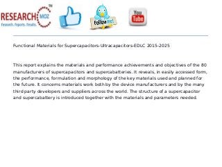 Functional Materials for Supercapacitors-Ultracapacitors-EDLC 2015-2025
This report explains the materials and performance achievements and objectives of the 80
manufacturers of supercapacitors and supercabatteries. It reveals, in easily accessed form,
the performance, formulation and morphology of the key materials used and planned for
the future. It concerns materials work both by the device manufacturers and by the many
third party developers and suppliers across the world. The structure of a supercapacitor
and supercabattery is introduced together with the materials and parameters needed.
 