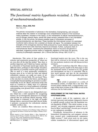 SPECIAL ARTICLE

The functional matrix hypothesis revisited. 1. The role
of mechanotransduction
           Melvin L. Moss, DDS, PhD
           New York, N.Y.

           The periodic incorporation of advances in the biomedical, bioengineering, and computer
           sciences allow the creation of increasingly more comprehensive revisions of the functional
           matrix hypothesis. Inclusion of two topics, (1) the mechanisms of cellular mechanotransduction,
           and (2) biologic network theory, permit this latest revision; presented here in two interrelated
           articles. In this first article, the several possible types of intracellular processes of
           mechanotransduction are described. These translate the informational content of a periosteal
           functional matrix stimulus into a skeletal unit (bone) cell signal. The correlation between the
           strengths of the endogenous electrical fields produced by muscle skeletal muscle activity, and
           those to which bone cells maximally respond are stressed. Further, a physical chain of
           macromolecular levers, connecting the extracellular matrix to the bone cell genome is
           described, suggesting another means of epigenetic regulation of the bone cell genome,
           including its phenotypic expression. (Am J Orthod Dentofac Orthop 1997;112:8-11 .)


    Introduction. This series of four articles is a                      functional matrix over the years. This is the one
cohesive and constructive perspective of "where we                       that will be referred to for decades to come, and
are now after all the dust has settled." But, there is                   the one graduate students now will discuss in their
another important and I think key feature and that                       seminars.
is a discussion of functional matrix-type studies (by                        One point I would have liked Dr. Moss to have
different names, perhaps) in other biologic disciplines                  addressed in greater depth in the final pages is how
that otherwise we probably would be quite unaware of                     the functional matrix is involved in its own growth
This in itself is a most noteworthy contribution,                        and development on how it is controlled. That is,
because most of us, in both the basic and clinical                       how much genome and how do the provocative
orthodontic sciences, are really not aware of ad-                        ideas of complexity and self-organization play into
vances in other relevant fields. We can learn! Then,                     this?
at the end, there is a look at the future, and this goes                                                       Donald Enlow
conceptually beyond anything we presume to under-
stand today. In all, Dr. Moss's assessment of his own                             T h i s article is presented as a series of
work as a revision is, I think, more of a scholarly                      interrelated articles, of which this is the first. The
elaboration, based on a broad quiltword of biologic                      second article contains both a comprehensive sum-
understanding, now gleaned from a variety of other                       mary of this latest revision of the F M H as well as the
specialties.                                                             reference list for both articles.
    There surely is room in our distinguished jour-
nal, which has a solid reputation for recognizing                        DEVELOPMENT OF THE FUNCTIONAL MATRIX
balance, for an introspective dissection of a biologic                   HYPOTHESIS (FMH)
concept that has profound clinical meaning. When                             A decade's study of the regulatory roles of
that concept is evaluated in the light of parallel
                                                                         intrinsic (genomic) and extrinsic (epigenetic) factors
biologic theory, uncovered from other diverse fields,
it presents a perspective for orthodontic scholars                       in cephalic growth evolved into the functional ma-
available nowhere else.                                                  trix hypothesis (FMH). 1 This initial version, as aug-
    There are countless Moss references on the                           mented, 2 and stressing epigenetic primacy (as de-
                                                                         fined in Moss 3 and Herring4), became peer-accepted
From the Department of Anatomy and Cell Biology, College of Physicians   as one explanatory paradigm.
and Surgeons, and School of Dental and Oral Surgery, Columbia Univer-
sity.                                                                        Periodically, incorporation of advances in the
Reprint requests to: Prof. Emeritus Melvin L. Moss, Department of        biomedical, bioengineering, and computer sciences
Anatomy and Cell Biology, Columbia University, 630 W. 168th St., New     have created more comprehensively explanatory
York, NY 10032. e-mail: moss@cucersl.civil.columbia.edu
Copyright © 1997 by the American Association of Orthodontists.           F M H versions. 5,6 And recent work on two topics,
0889-5406/97/$5.00 + 0 8/1/70662                                         cellular transduction of informational signals and
8
 