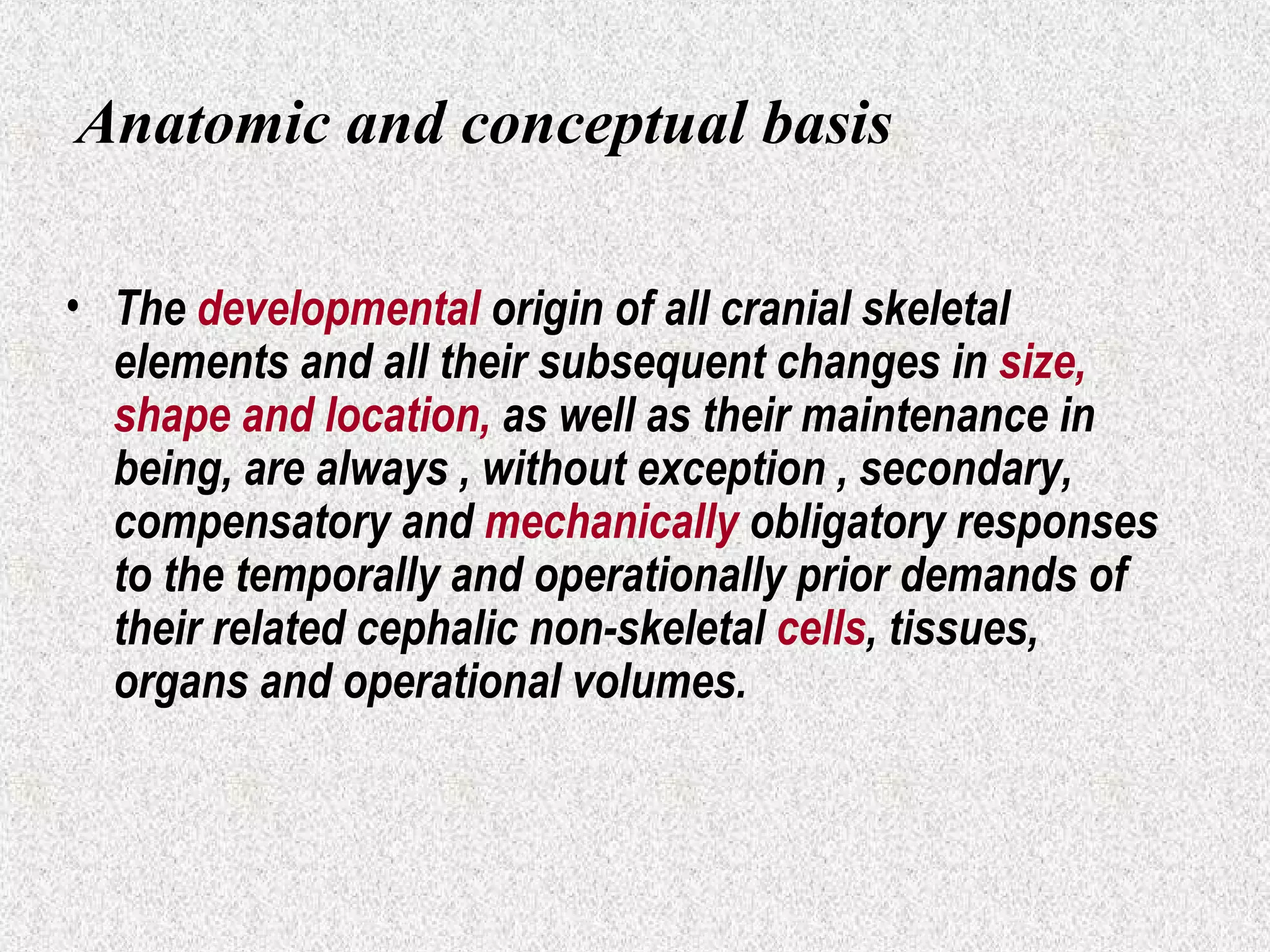 Anatomic and conceptual basis
• The developmental origin of all cranial skeletal
elements and all their subsequent changes in size,
shape and location, as well as their maintenance in
being, are always , without exception , secondary,
compensatory and mechanically obligatory responses
to the temporally and operationally prior demands of
their related cephalic non-skeletal cells, tissues,
organs and operational volumes.

 