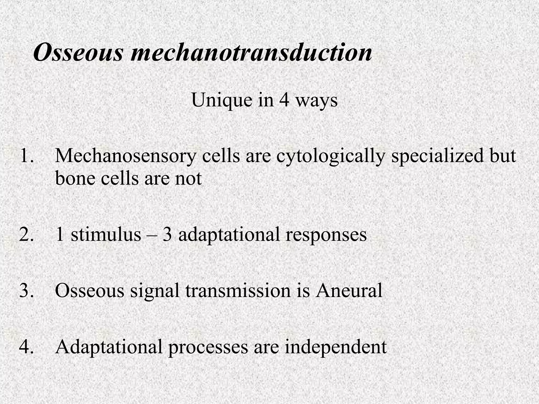 Osseous mechanotransduction
Unique in 4 ways
1. Mechanosensory cells are cytologically specialized but
bone cells are not
2. 1 stimulus – 3 adaptational responses
3. Osseous signal transmission is Aneural
4. Adaptational processes are independent

 