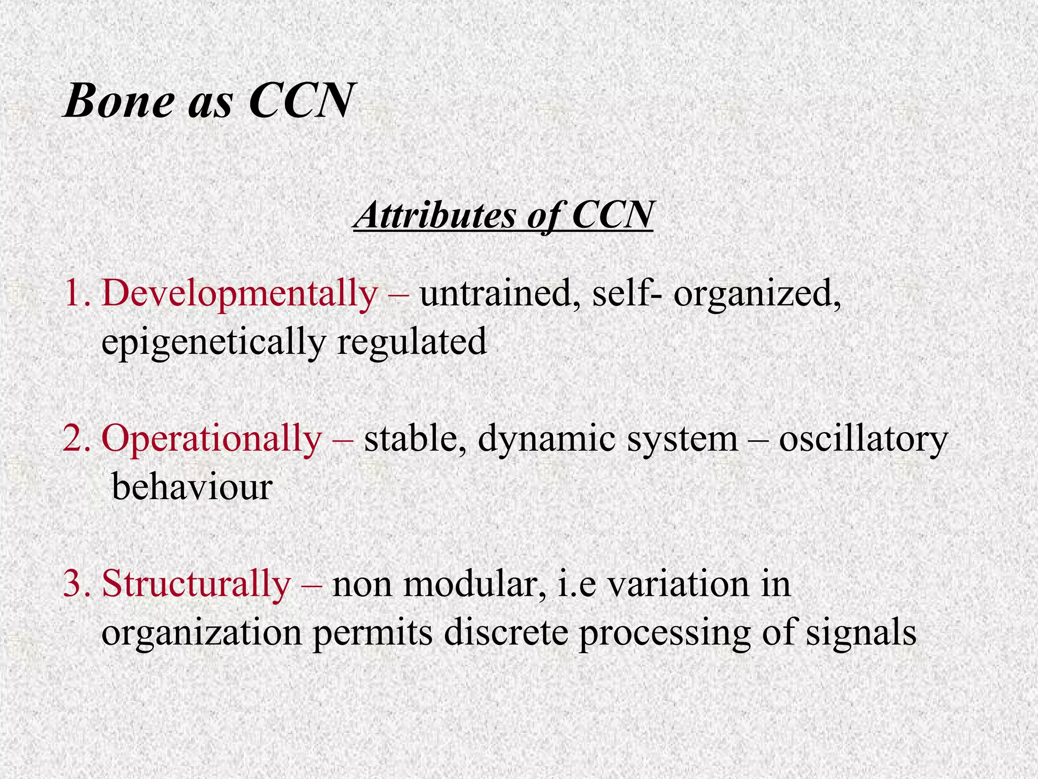 Bone as CCN
Attributes of CCN
1. Developmentally – untrained, self- organized,
epigenetically regulated
2. Operationally – stable, dynamic system – oscillatory
behaviour
3. Structurally – non modular, i.e variation in
organization permits discrete processing of signals

 
