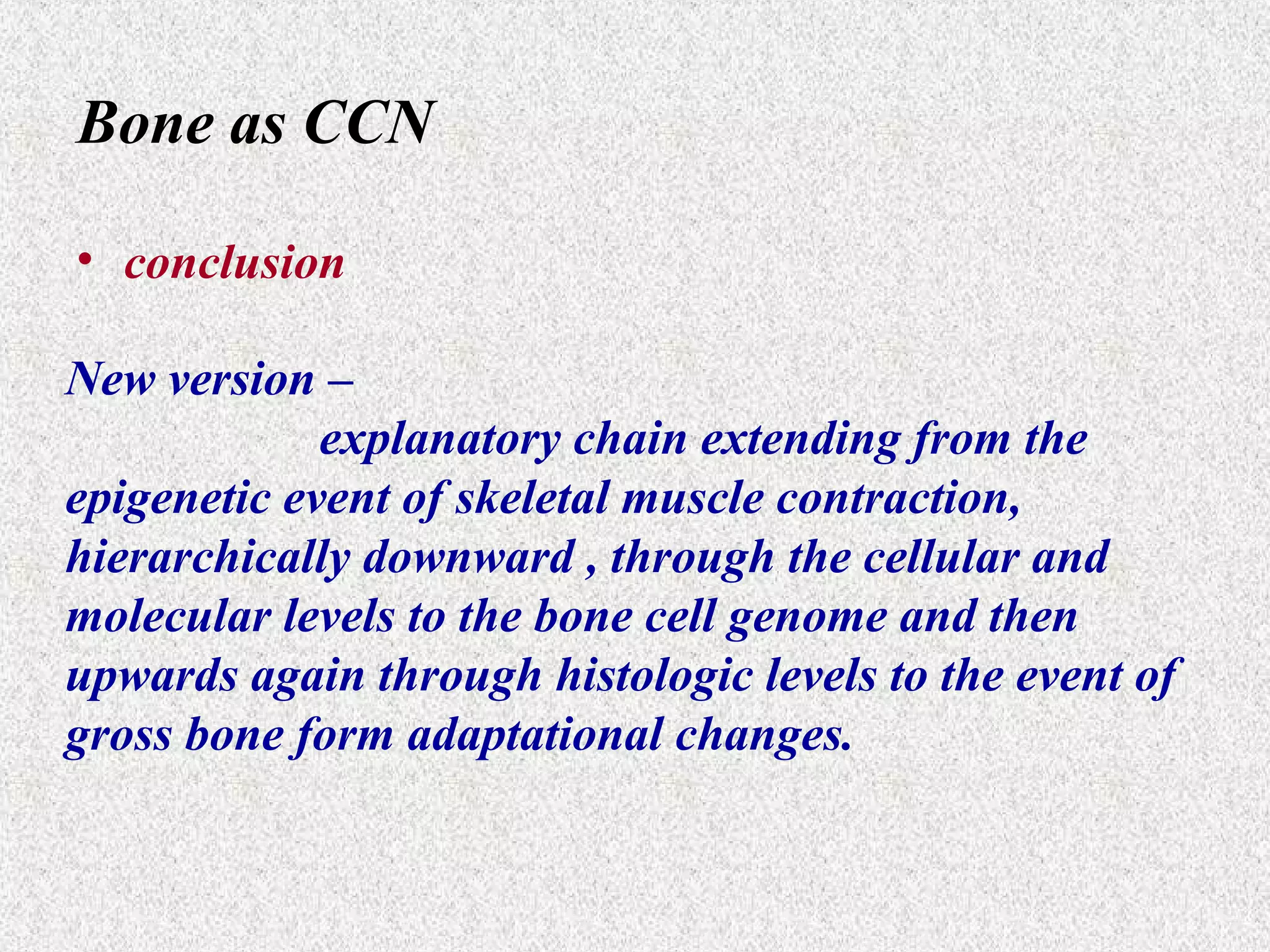 Bone as CCN
• conclusion
New version –
explanatory chain extending from the
epigenetic event of skeletal muscle contraction,
hierarchically downward , through the cellular and
molecular levels to the bone cell genome and then
upwards again through histologic levels to the event of
gross bone form adaptational changes.

 