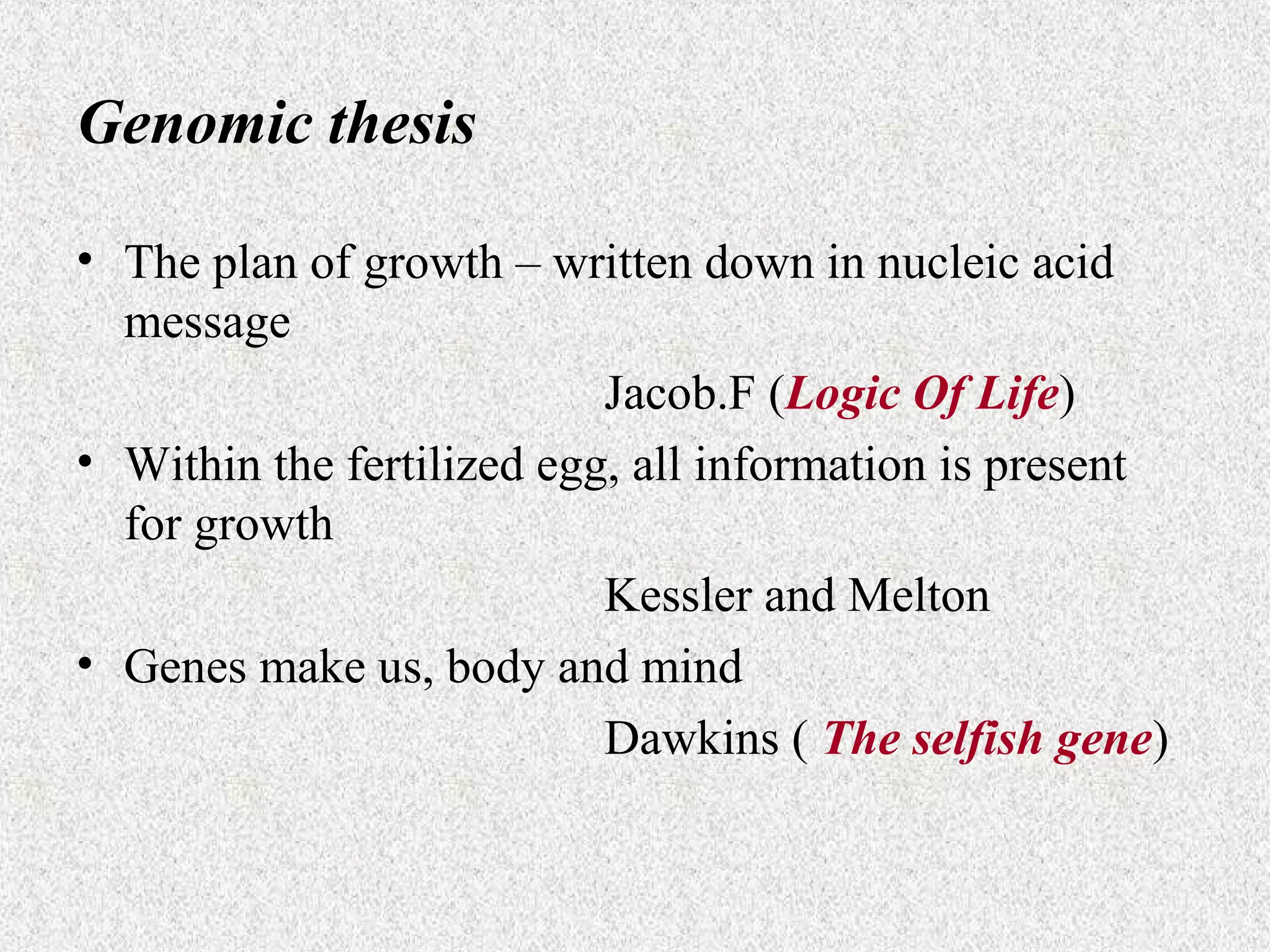 Genomic thesis
• The plan of growth – written down in nucleic acid
message
Jacob.F (Logic Of Life)
• Within the fertilized egg, all information is present
for growth
Kessler and Melton
• Genes make us, body and mind
Dawkins ( The selfish gene)

 
