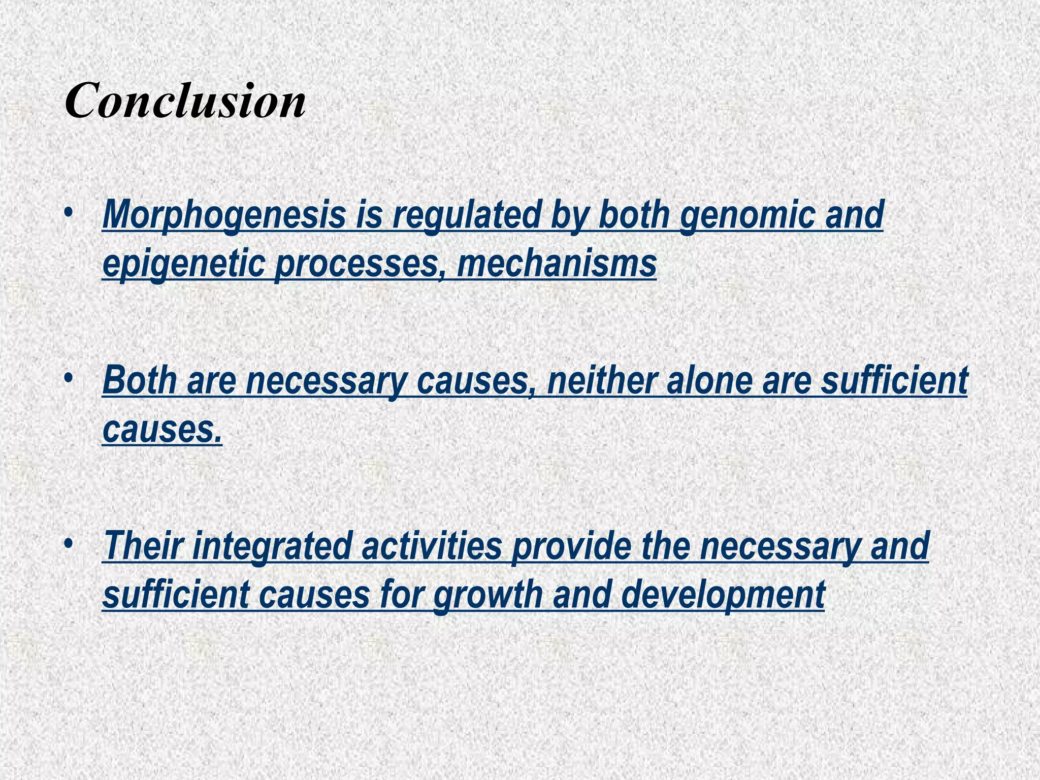 Conclusion
• Morphogenesis is regulated by both genomic and
epigenetic processes, mechanisms
• Both are necessary causes, neither alone are sufficient
causes.
• Their integrated activities provide the necessary and
sufficient causes for growth and development

 