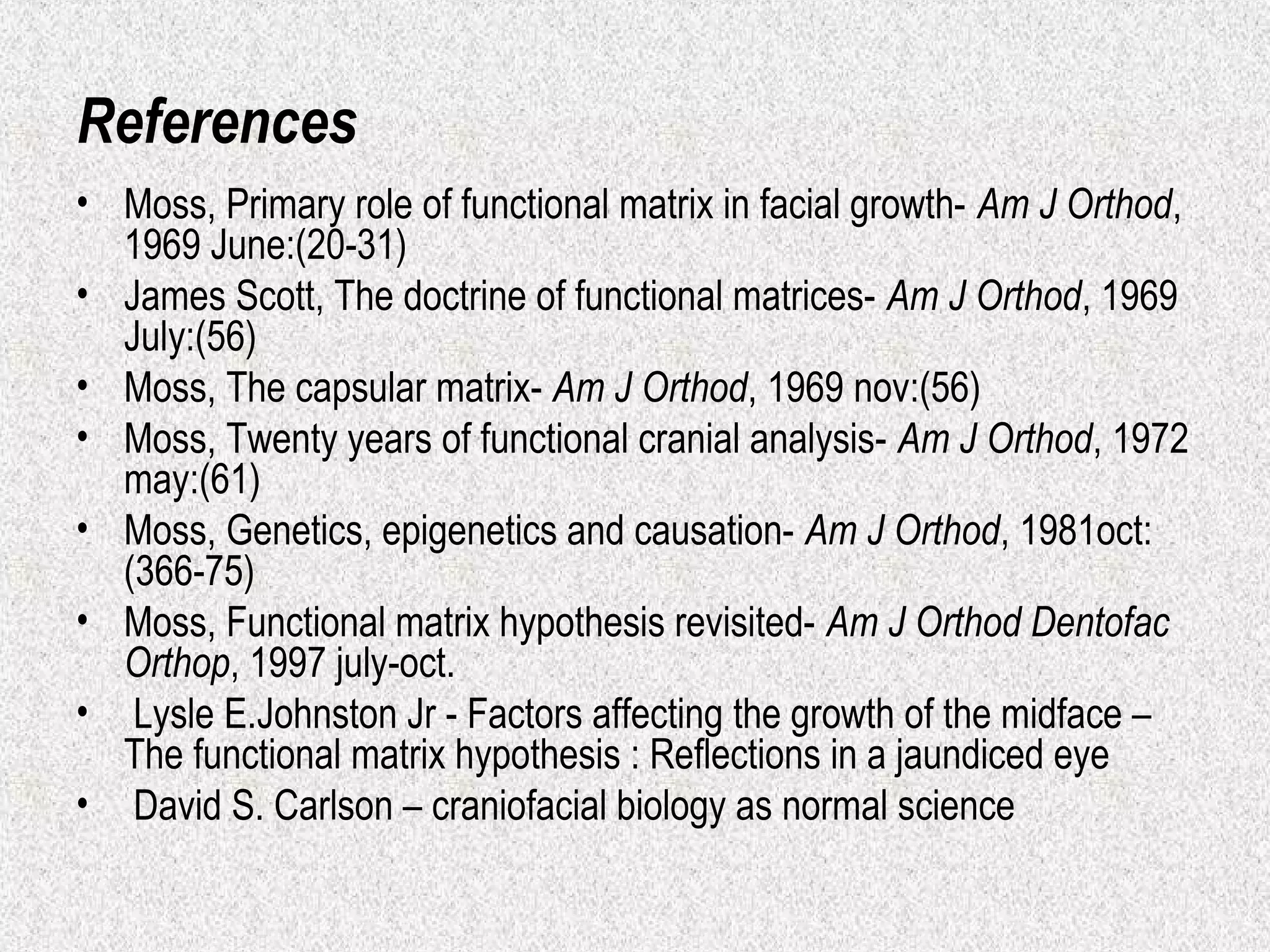 References
• Moss, Primary role of functional matrix in facial growth- Am J Orthod,
1969 June:(20-31)
• James Scott, The doctrine of functional matrices- Am J Orthod, 1969
July:(56)
• Moss, The capsular matrix- Am J Orthod, 1969 nov:(56)
• Moss, Twenty years of functional cranial analysis- Am J Orthod, 1972
may:(61)
• Moss, Genetics, epigenetics and causation- Am J Orthod, 1981oct:
(366-75)
• Moss, Functional matrix hypothesis revisited- Am J Orthod Dentofac
Orthop, 1997 july-oct.
• Lysle E.Johnston Jr - Factors affecting the growth of the midface –
The functional matrix hypothesis : Reflections in a jaundiced eye
• David S. Carlson – craniofacial biology as normal science

 