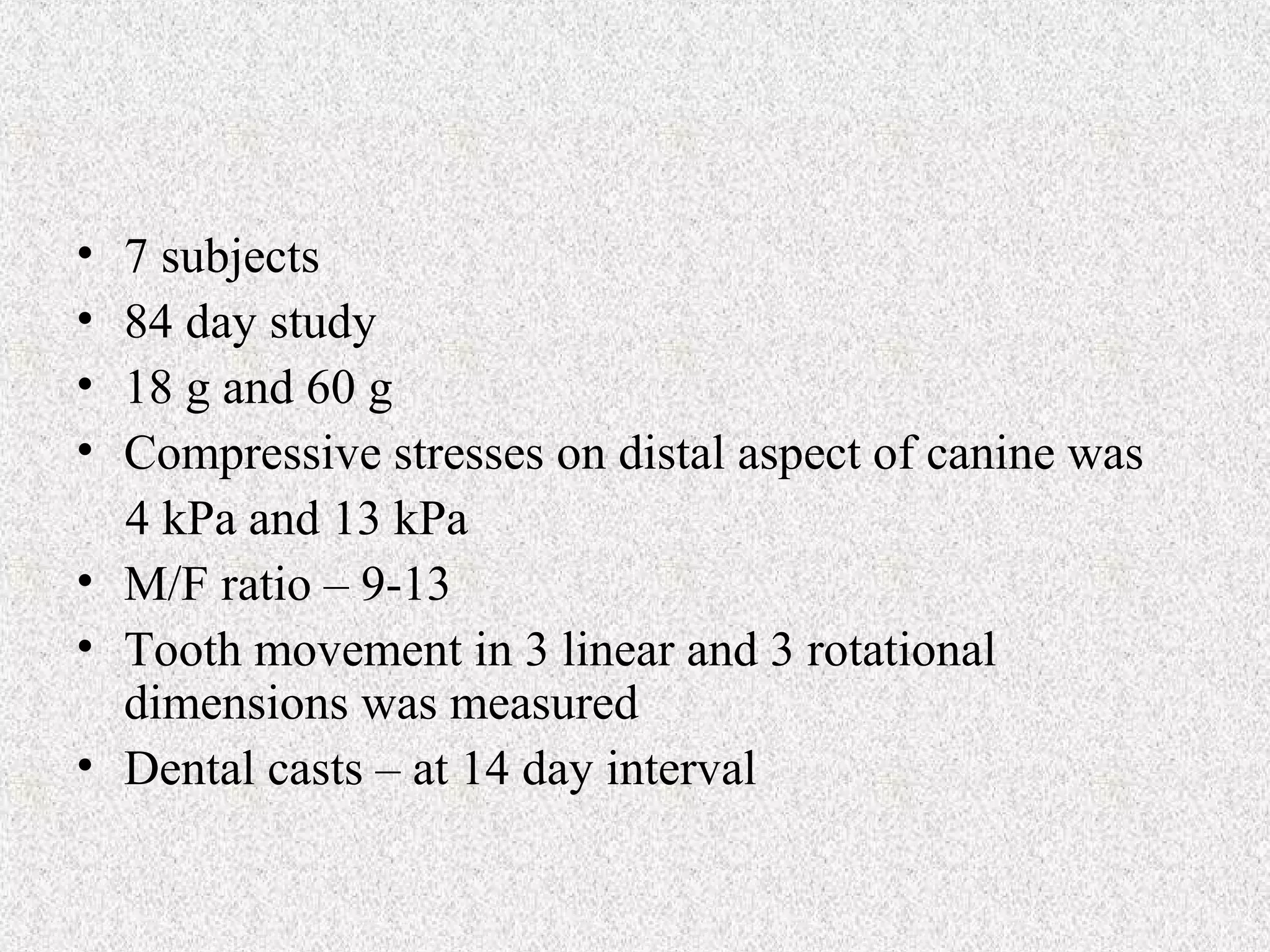 •
•
•
•

7 subjects
84 day study
18 g and 60 g
Compressive stresses on distal aspect of canine was
4 kPa and 13 kPa
• M/F ratio – 9-13
• Tooth movement in 3 linear and 3 rotational
dimensions was measured
• Dental casts – at 14 day interval

 