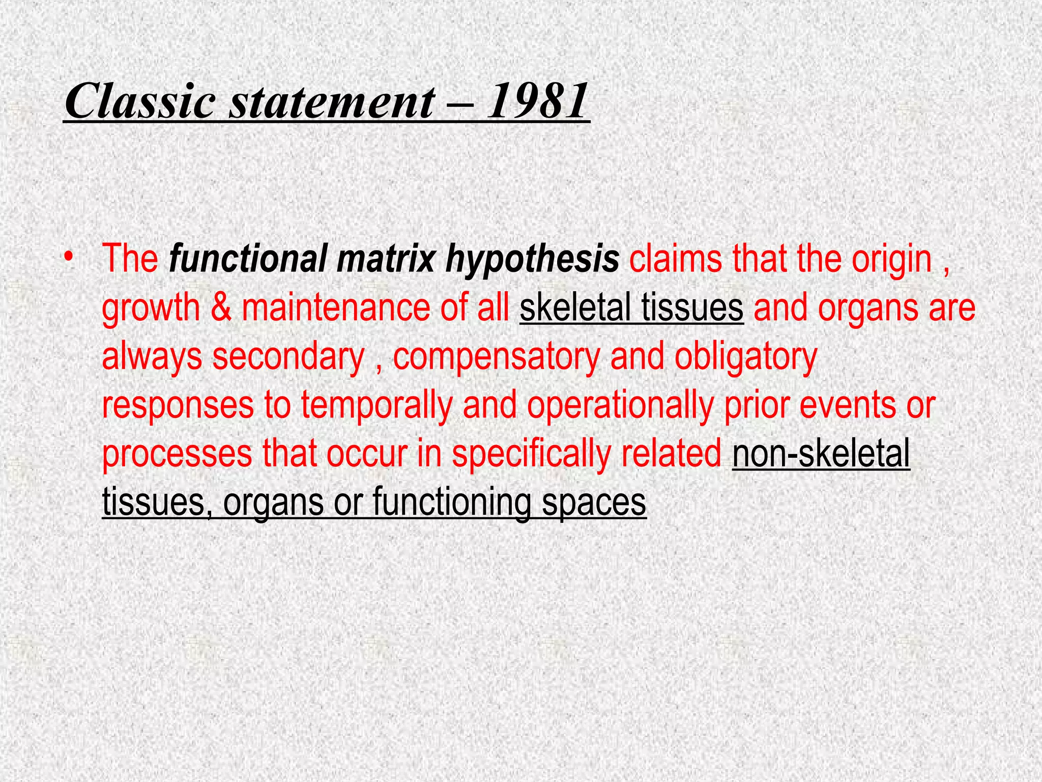 Classic statement – 1981
• The functional matrix hypothesis claims that the origin ,
growth & maintenance of all skeletal tissues and organs are
always secondary , compensatory and obligatory
responses to temporally and operationally prior events or
processes that occur in specifically related non-skeletal
tissues, organs or functioning spaces

 